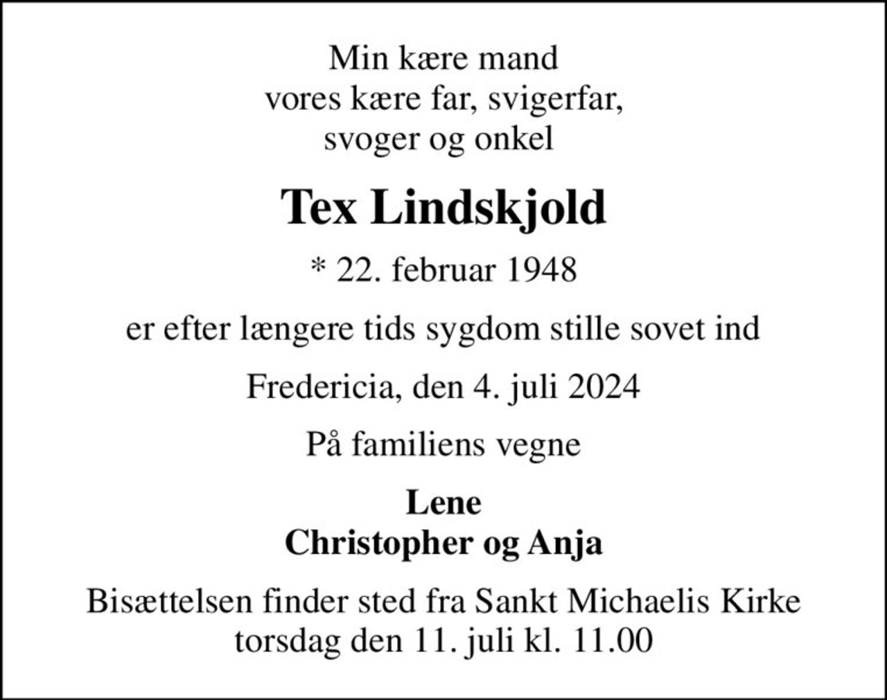 Min kære mand vores kære far, svigerfar, svoger og onkel 
Tex Lindskjold
* 22. februar 1948
er efter længere tids sygdom stille sovet ind
Fredericia, den 4. juli 2024
På familiens vegne
Lene Christopher og Anja
Bisættelsen finder sted fra Sankt Michaelis Kirke  torsdag den 11. juli kl. 11.00