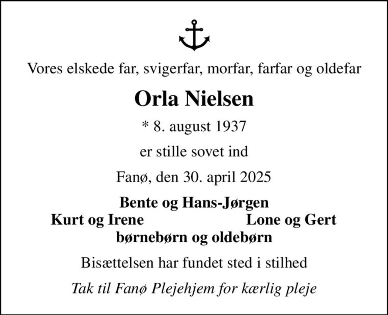 Vores elskede far, svigerfar, morfar, farfar og oldefar
Orla Nielsen
* 8. august 1937
er stille sovet ind
Fanø, den 30. april 2025
Bente og Hans-Jørgen
Kurt og Irene
Lone og Gert
Bisættelsen har fundet sted i stilhed
Tak til Fanø Plejehjem for kærlig pleje
