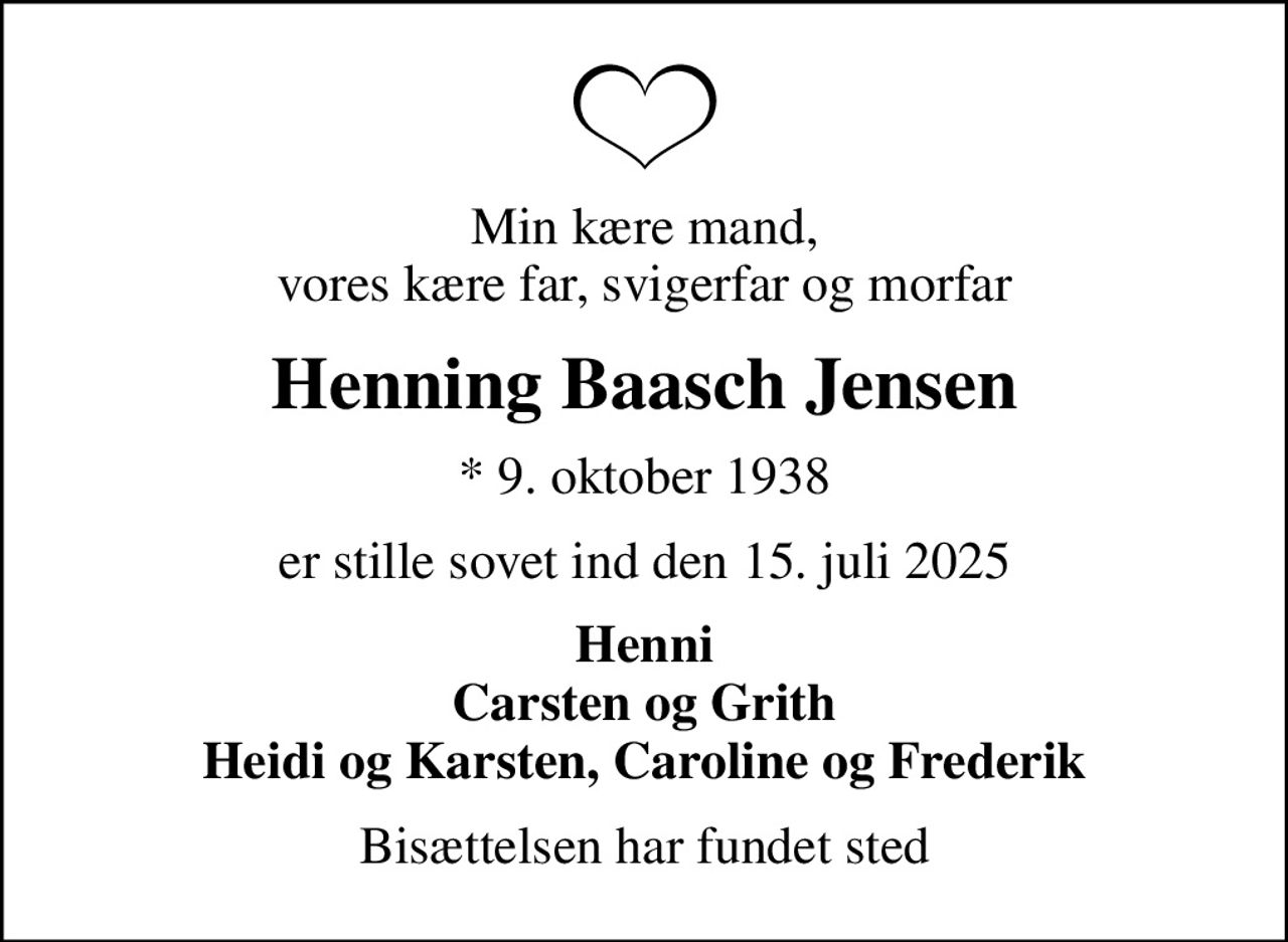 Min kære mand, vores kære far, svigerfar og morfar
Henning Baasch Jensen
* 9. oktober 1938
er stille sovet ind den 15. juli 2025
Henni Carsten og Grith Heidi og Karsten, Caroline og Frederik
Bisættelsen har fundet sted