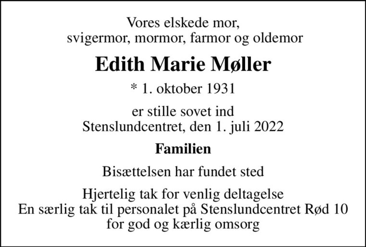 Vores elskede mor,  svigermor, mormor, farmor og oldemor
Edith Marie Møller
* 1. oktober 1931
er stille sovet ind Stenslundcentret, den 1. juli 2022
Familien
Bisættelsen har fundet sted
Hjertelig tak for venlig deltagelse En særlig tak til personalet på Stenslundcentret Rød 10 for god og kærlig omsorg