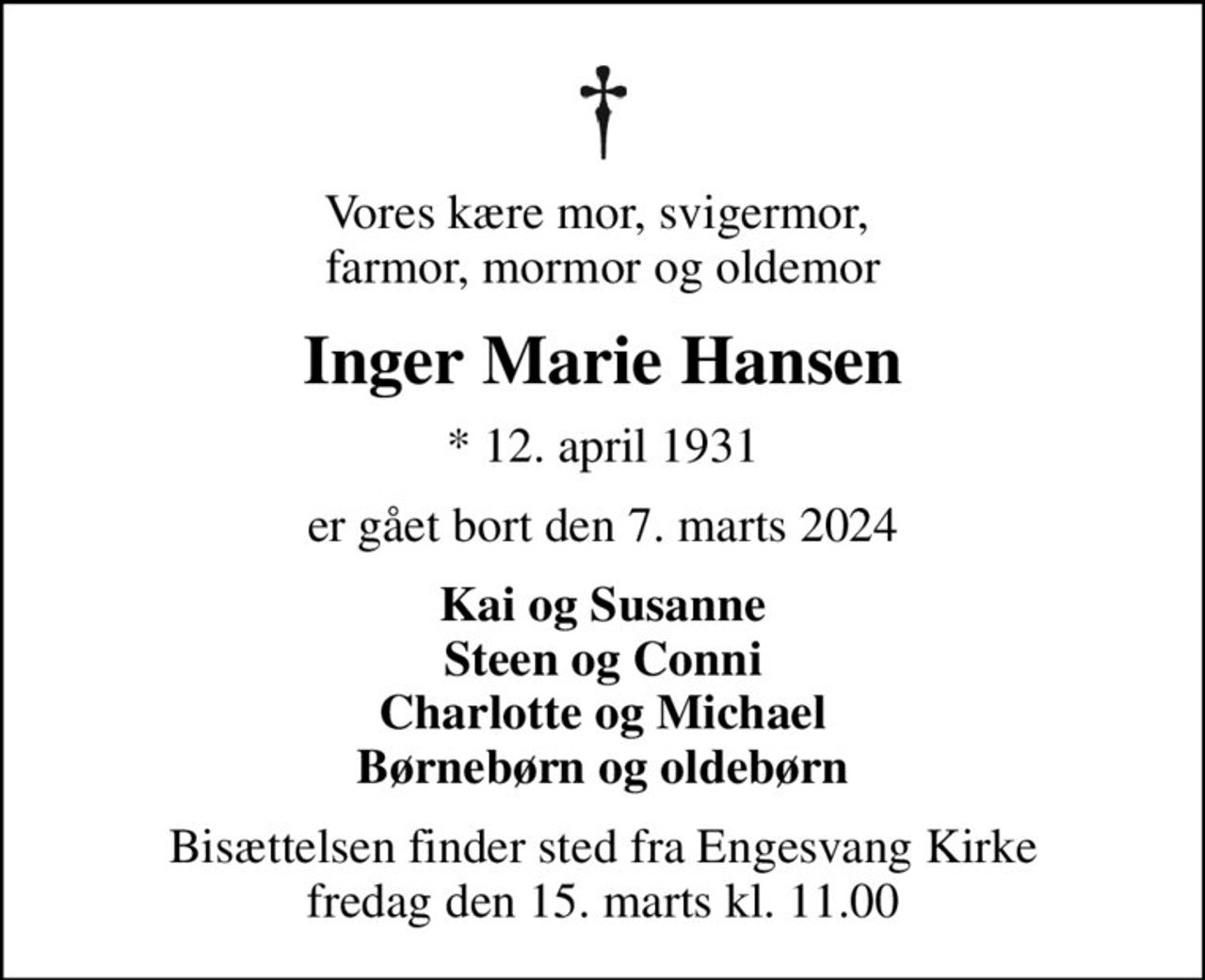 Vores kære mor, svigermor,  farmor, mormor og oldemor
Inger Marie Hansen
* 12. april 1931
er gået bort den 7. marts 2024
Kai og Susanne Steen og Conni Charlotte og Michael Børnebørn og oldebørn
Bisættelsen finder sted fra Engesvang Kirke  fredag den 15. marts kl. 11.00
