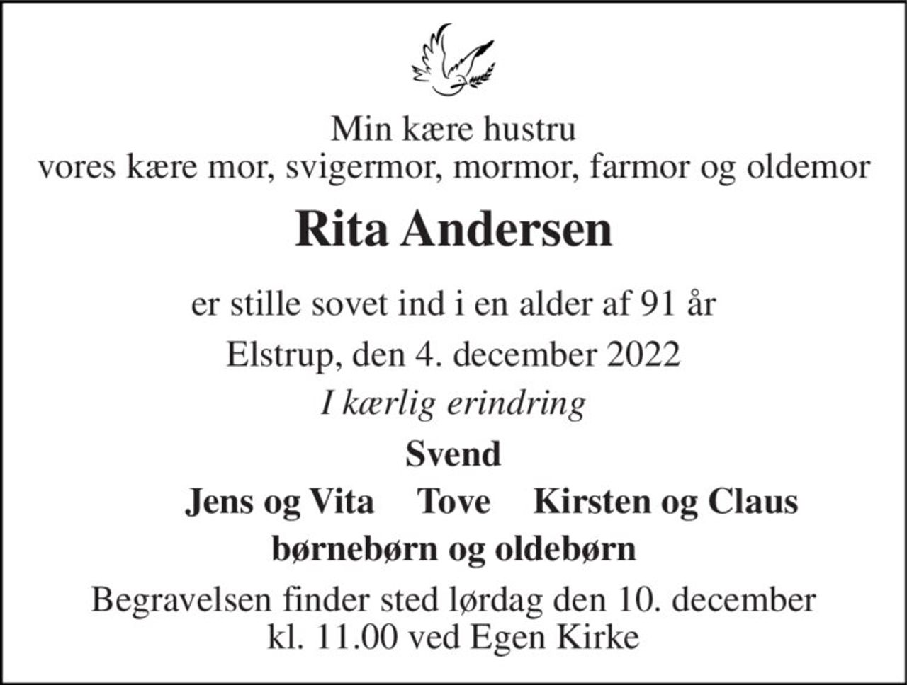 Min kære hustru vores kære mor, svigermor, mormor, farmor og oldemor 
Rita Andersen 
er stille sovet ind i en alder af 91 år 
Elstrup, den 4. december 2022 
I kærlig erindring 
Svend 
Jens og Vita 
Kirsten og Claus 
børnebørn og oldebørn 
Begravelsen finder sted lørdag den 10. december kl. 11.00 ved Egen Kirke 
Tove