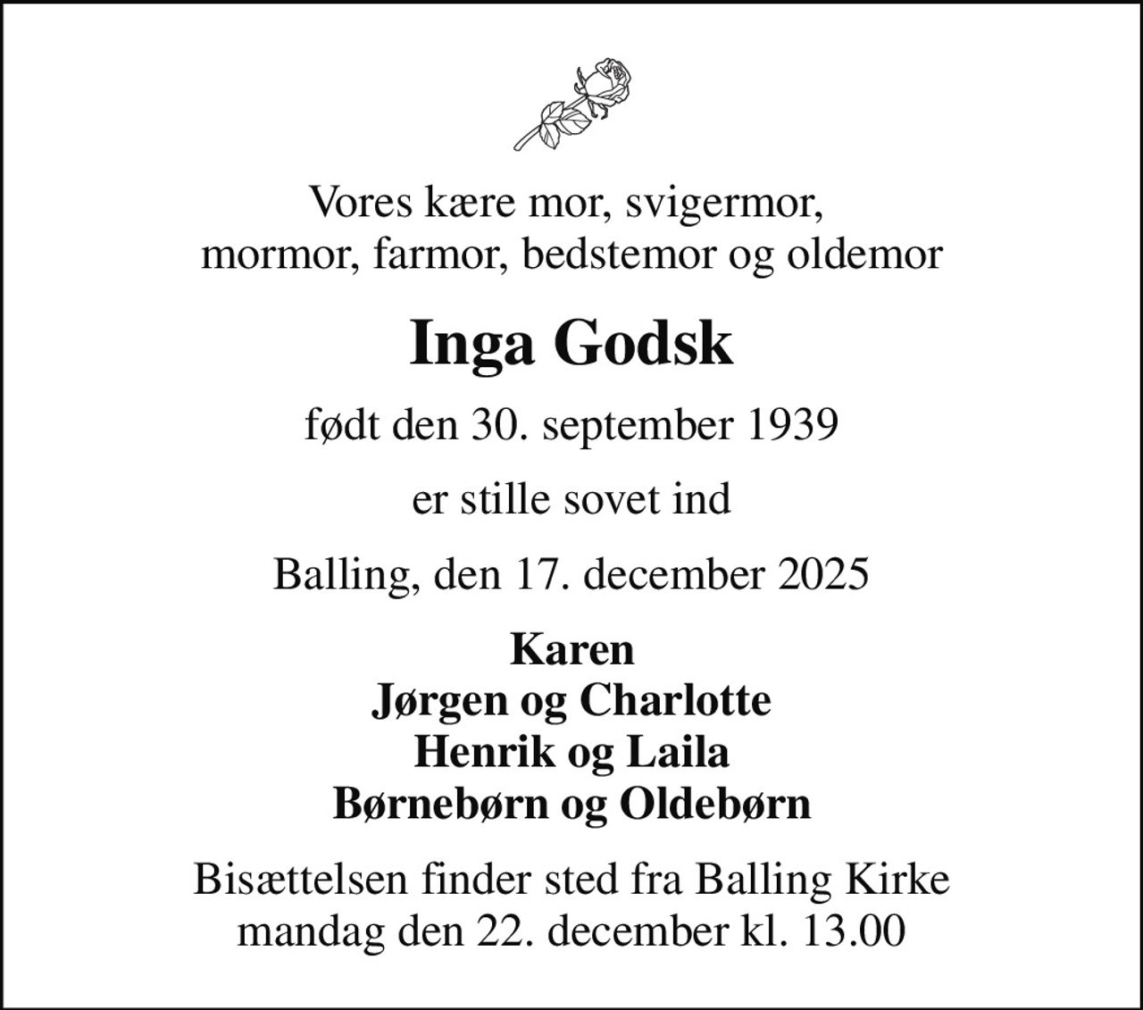 Vores kære mor, svigermor,  mormor, farmor, bedstemor og oldemor
Inga Godsk
født den 30. september 1939
er stille sovet ind
Balling, den 17. december 2025
Karen Jørgen og Charlotte Henrik og Laila Børnebørn og Oldebørn
Bisættelsen finder sted fra Balling Kirke  mandag den 22. december kl. 13.00