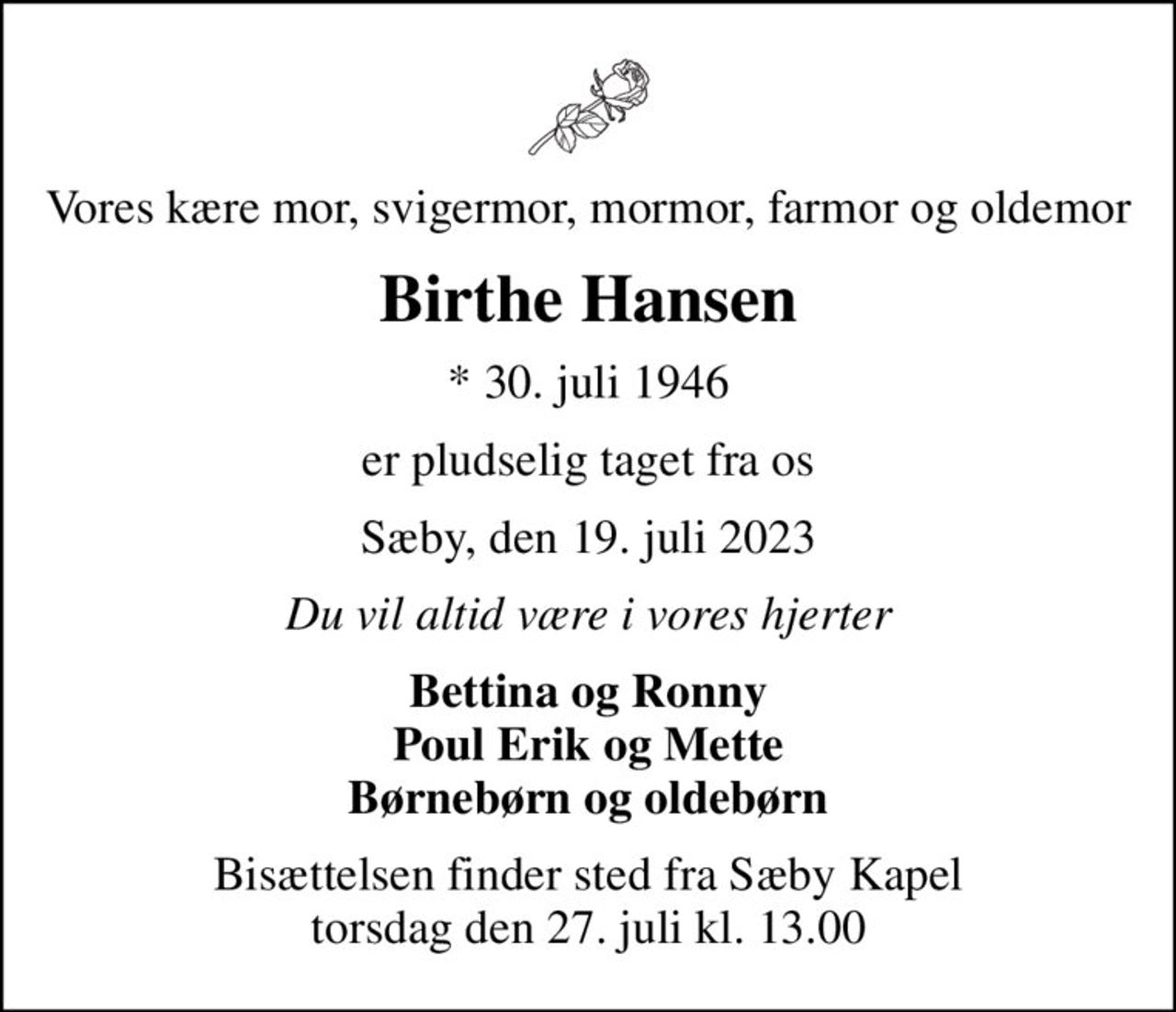 Vores kære mor, svigermor, mormor, farmor og oldemor
Birthe Hansen
* 30. juli 1946
er pludselig taget fra os
Sæby, den 19. juli 2023
Du vil altid være i vores hjerter
Bettina og Ronny Poul Erik og Mette Børnebørn og oldebørn
Bisættelsen finder sted fra Sæby Kapel  torsdag den 27. juli kl. 13.00
