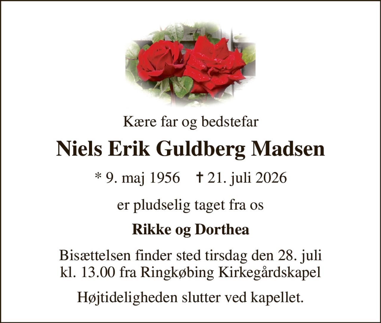 Kære far og bedstefar 
Niels Erik Guldberg Madsen 
*​ 9. maj 1956​    ✝​ 21. juli 2026 
er pludselig taget fra os 
Rikke og Dorthea 
Bisættelsen finder sted tirsdag den 28. juli kl. 13.00 fra Ringkøbing Kirkegårdskapel 
Højtideligheden slutter ved kapellet.