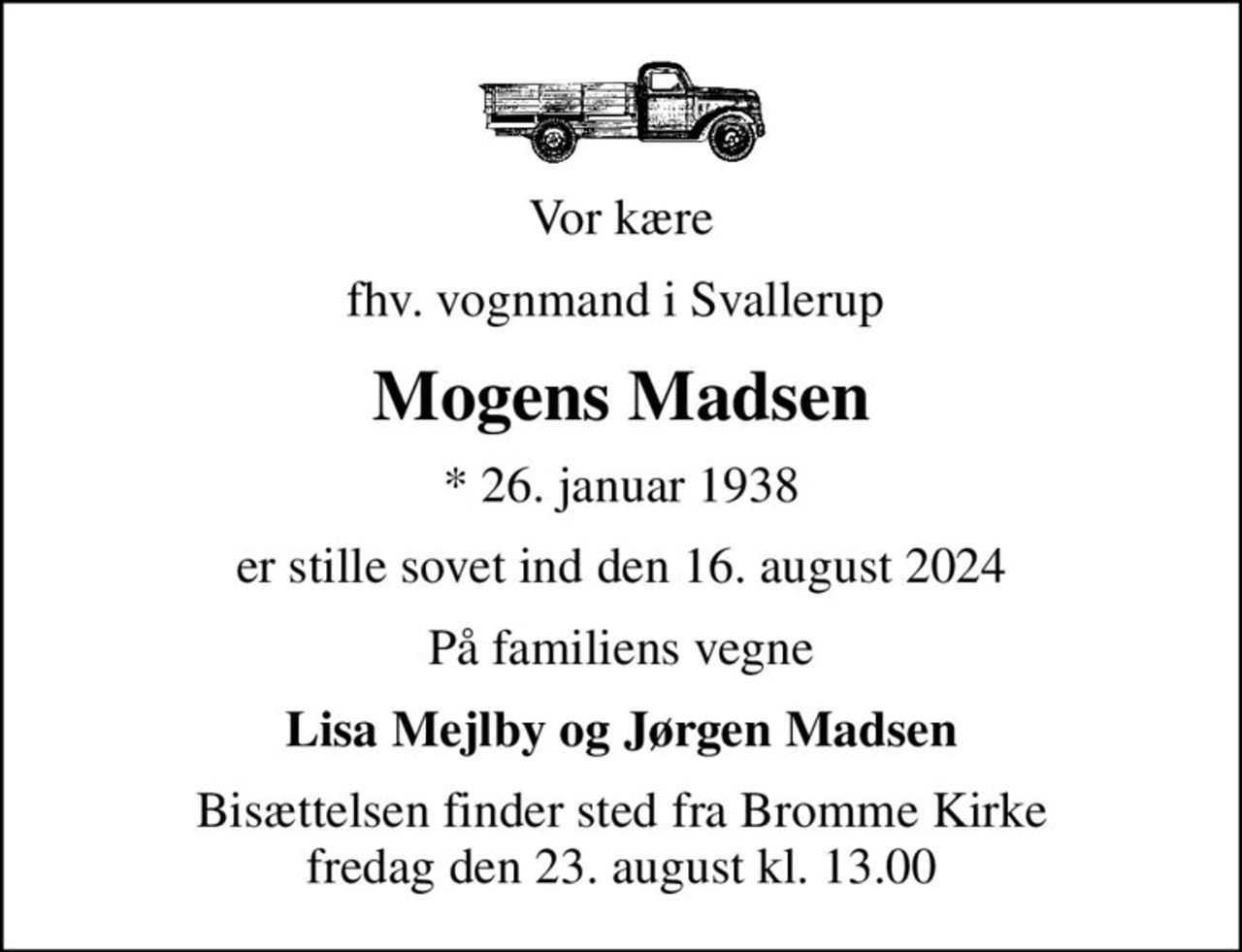Vor kære
fhv. vognmand i Svallerup 
Mogens Madsen
* 26. januar 1938
er stille sovet ind den 16. august 2024
På familiens vegne
Lisa Mejlby og Jørgen Madsen
Bisættelsen finder sted fra Bromme Kirke  fredag den 23. august kl. 13.00