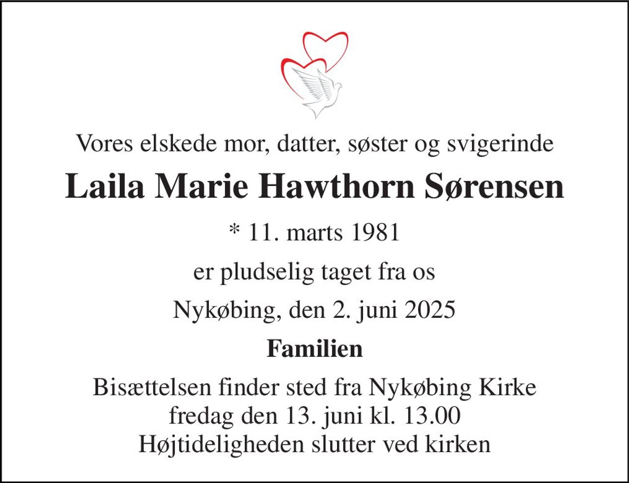 Vores elskede mor, datter, søster og svigerinde 
Laila Marie Hawthorn Sørensen 
*​ 11. marts 1981 
er pludselig taget fra os 
Nykøbing, den 2. juni 2025 
Familien 
Bisættelsen​ finder sted fra Nykøbing Kirke​ fredag den 13. juni​ kl. 13.00 Højtideligheden slutter ved kirken