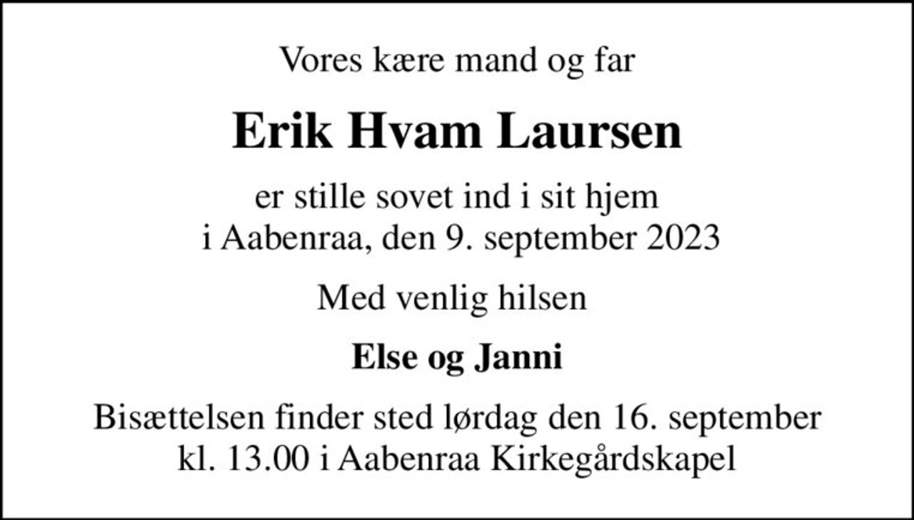Vores kære mand og far
Erik Hvam Laursen
er stille sovet ind i sit hjem  i Aabenraa, den 9. september 2023
Med venlig hilsen 
Else og Janni
Bisættelsen finder sted lørdag den 16. september kl. 13.00 i Aabenraa Kirkegårdskapel