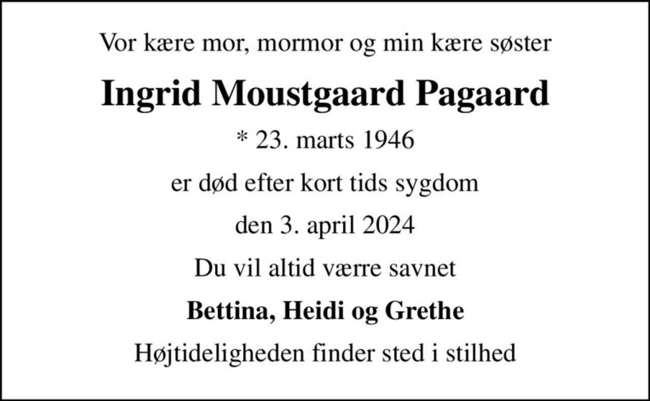 Vor kære mor, mormor og min kære søster
Ingrid Moustgaard Pagaard
* 23. marts 1946
er død efter kort tids sygdom
den 3. april 2024
Du vil altid værre savnet
Bettina, Heidi og Grethe
Højtideligheden finder sted i stilhed
