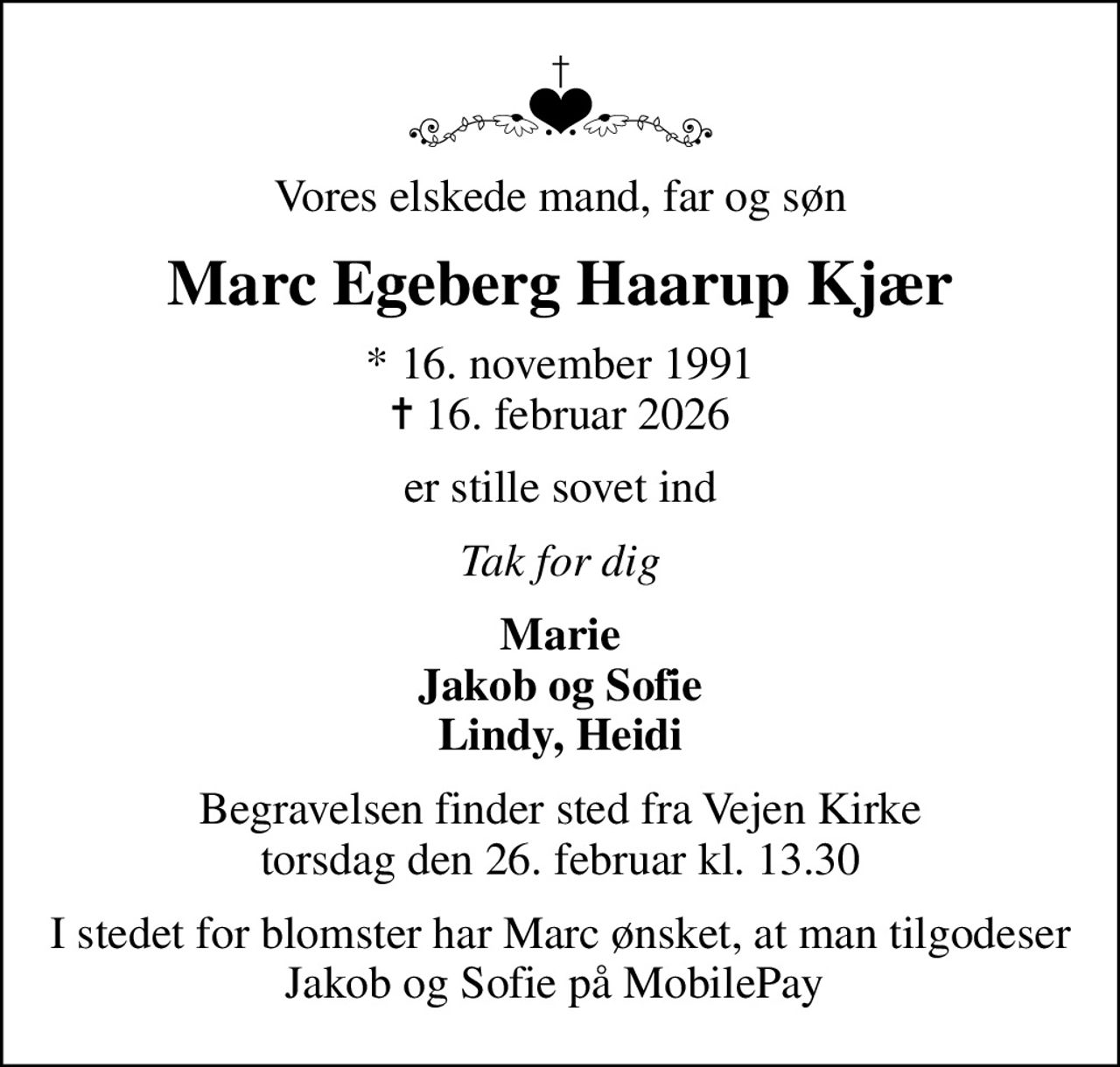 Vores elskede mand, far og søn
Marc Egeberg Haarup Kjær
* 16. november 1991
						✝ 16. februar 2026
er stille sovet ind
Tak for dig
Marie Jakob og Sofie Lindy, Heidi
Begravelsen finder sted fra Vejen Kirke  torsdag den 26. februar kl. 13.30 
I stedet for blomster har Marc ønsket, at man tilgodeser Jakob og Sofie på MobilePay