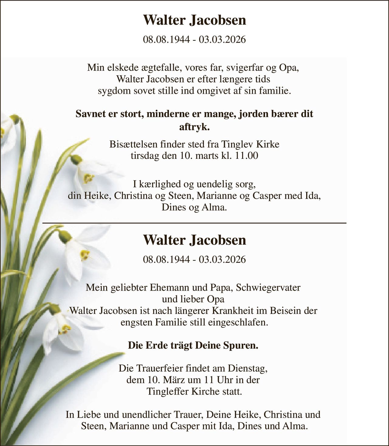 Walter Jacobsen 
08.08.1944 - 03.03.2026 
 Min elskede ægtefalle, vores far, svigerfar og Opa,  Walter Jacobsen er efter længere tids  sygdom sovet stille ind omgivet af sin familie.  Savnet er stort, minderne er mange, jorden bærer dit aftryk.  
Bisættelsen finder sted fra Tinglev Kirke tirsdag den 10. marts kl. 11.00 
 I kærlighed og uendelig sorg, din Heike, Christina og Steen, Marianne og Casper med Ida, Dines og Alma. 
Walter Jacobsen 
08.08.1944 - 03.03.2026 
 Mein geliebter Ehemann und Papa, Schwiegervater  und lieber Opa  Walter Jacobsen ist nach längerer Krankheit im Beisein der  engsten Familie still eingeschlafen.  Die Erde trägt Deine Spuren.   Die Trauerfeier findet am Dienstag,  dem 10. März um 11 Uhr in der  Tingleffer Kirche statt.  In Liebe und unendlicher Trauer, Deine Heike, Christina und  Steen, Marianne und Casper mit Ida, Dines und Alma.