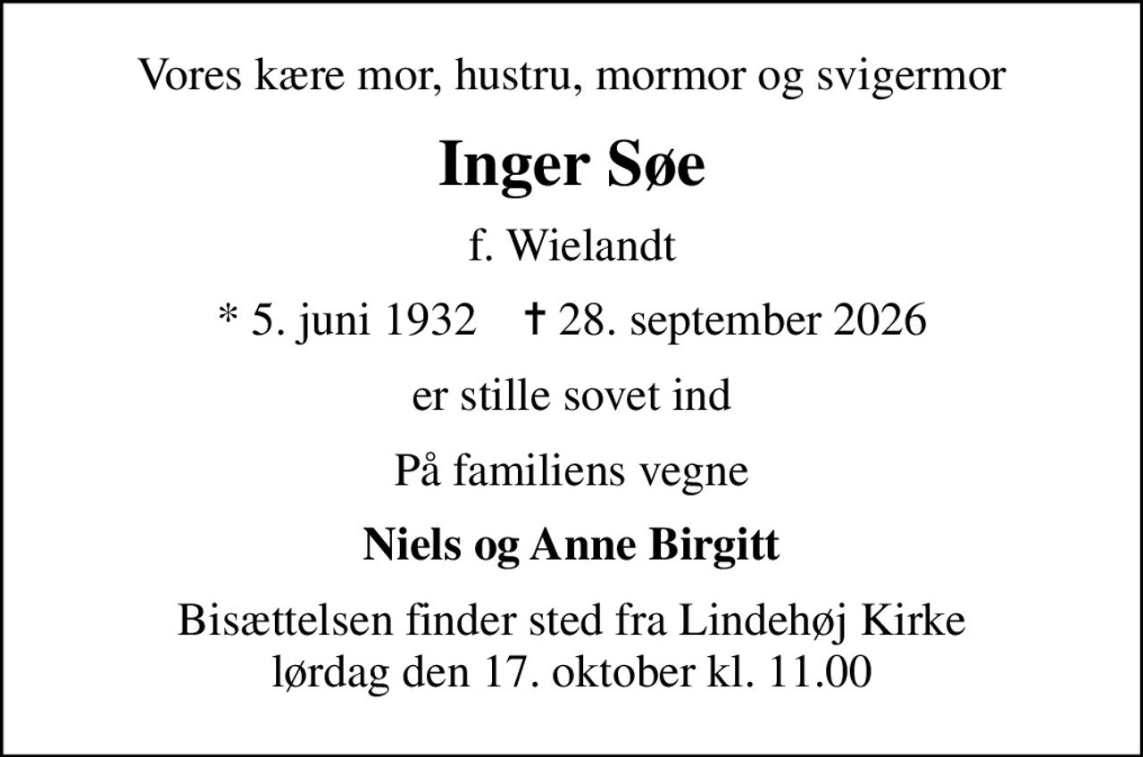 Vores kære mor, hustru, mormor og svigermor
Inger Søe
f. Wielandt
* 5. juni 1932    ✝ 28. september 2026
er stille sovet ind
På familiens vegne
Niels og Anne Birgitt
Bisættelsen finder sted fra Lindehøj Kirke  lørdag den 17. oktober kl. 11.00