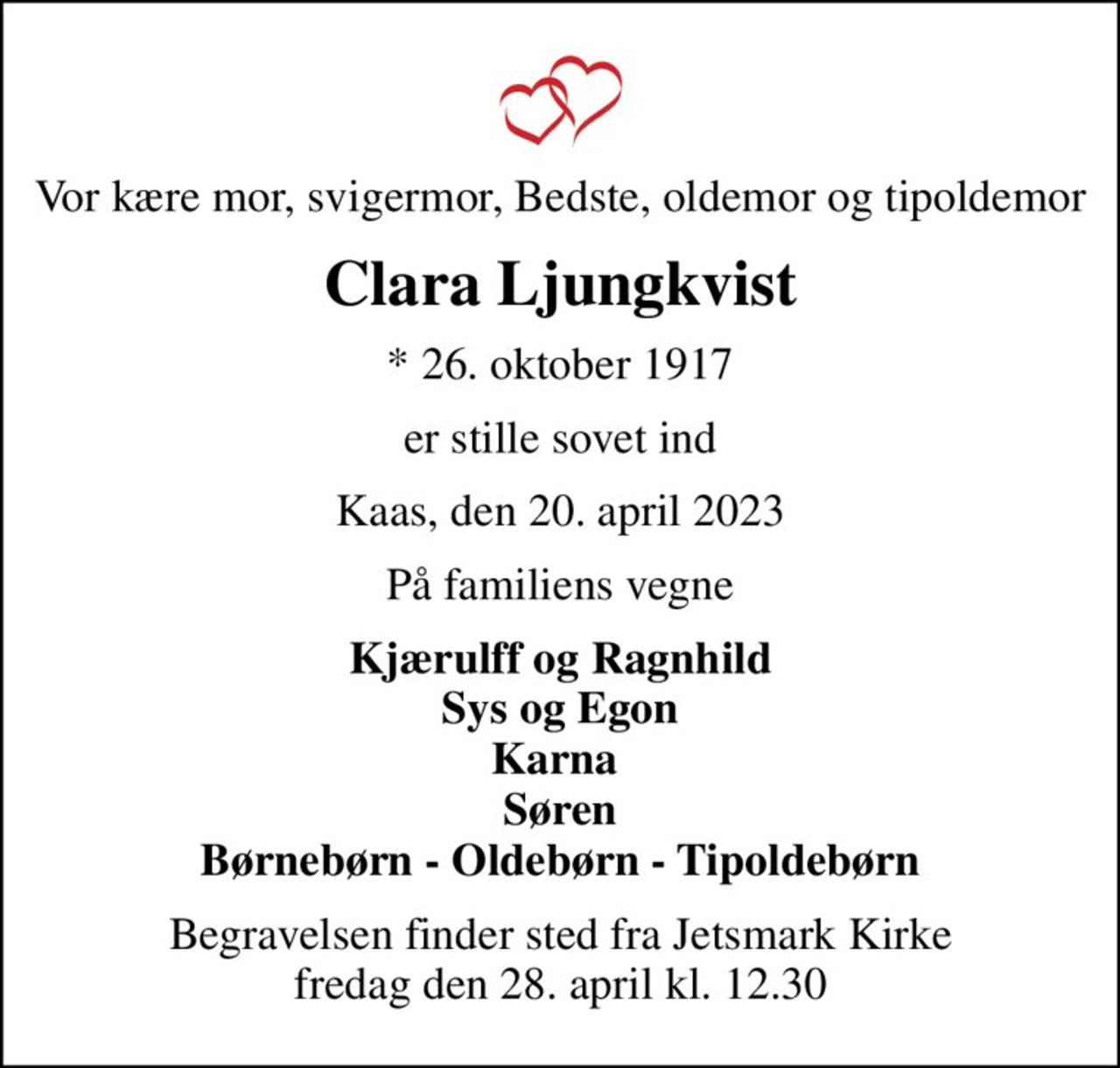 Vor kære mor, svigermor, Bedste, oldemor og tipoldemor
Clara Ljungkvist
* 26. oktober 1917
er stille sovet ind
Kaas, den 20. april 2023
På familiens vegne
Kjærulff og Ragnhild Sys og Egon Karna  Søren Børnebørn - Oldebørn - Tipoldebørn
Begravelsen finder sted fra Jetsmark Kirke  fredag den 28. april kl. 12.30