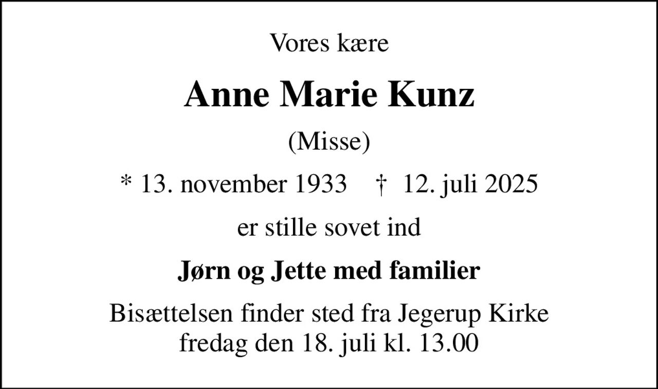 Vores kære
Anne Marie Kunz
(Misse)
* 13. november 1933    ✝ 12. juli 2025
er stille sovet ind
Jørn og Jette med familier
Bisættelsen finder sted fra Jegerup Kirke  fredag den 18. juli kl. 13.00