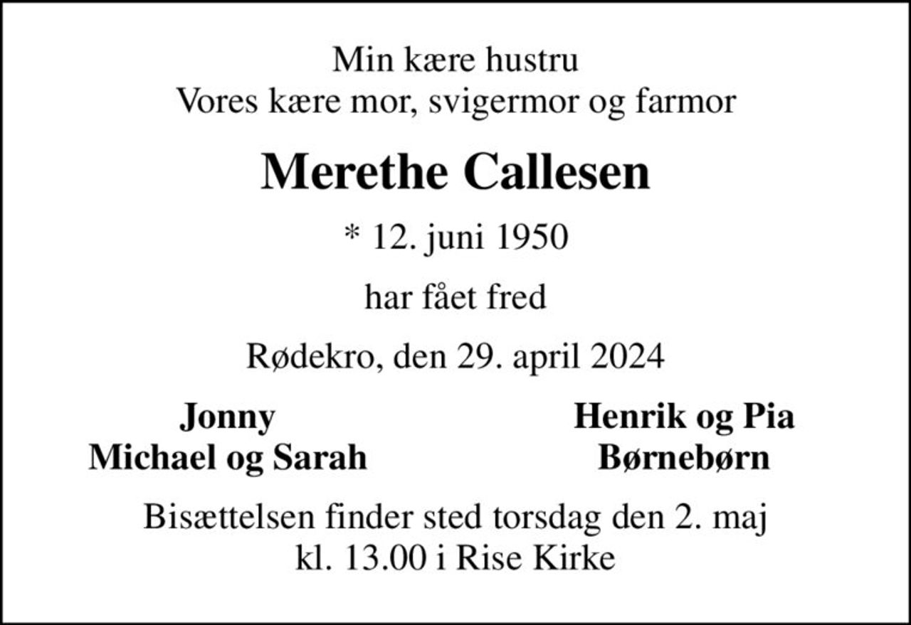 Min kære hustru Vores kære mor, svigermor og farmor
Merethe Callesen
* 12. juni 1950
har fået fred
Rødekro, den 29. april 2024
Jonny
Henrik og Pia
Michael og Sarah
Børnebørn
Bisættelsen finder sted torsdag den 2. maj kl. 13.00 i Rise Kirke