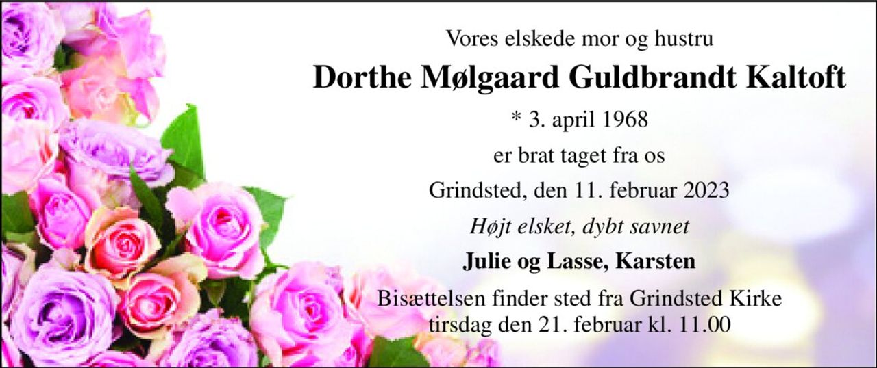 Vores elskede mor og hustru 
Dorthe Mølgaard Guldbrandt Kaltoft 
*​ 3. april 1968 
er brat taget fra os 
Grindsted, den 11. februar 2023 
Højt elsket, dybt savnet 
Julie og Lasse, Karsten 
Bisættelsen​ finder sted fra Grindsted Kirke​ tirsdag den 21. februar​ kl. 11.00