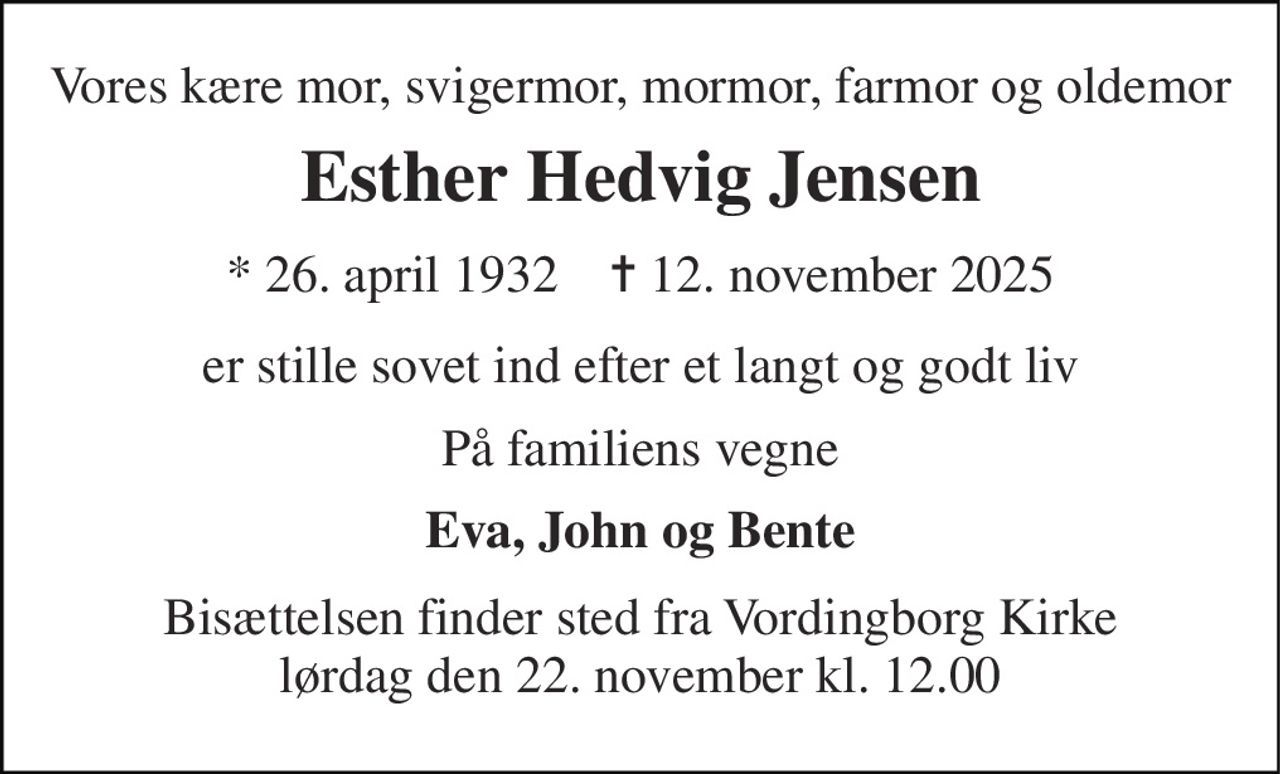 Vores kære mor, svigermor, mormor, farmor og oldemor 
Esther Hedvig Jensen 
*​ 26. april 1932​    ✝​ 12. november 2025 
er stille sovet ind efter et langt og godt liv 
På familiens vegne 
Eva, John og Bente 
Bisættelsen​ finder sted fra Vordingborg Kirke​ lørdag den 22. november​ kl. 12.00