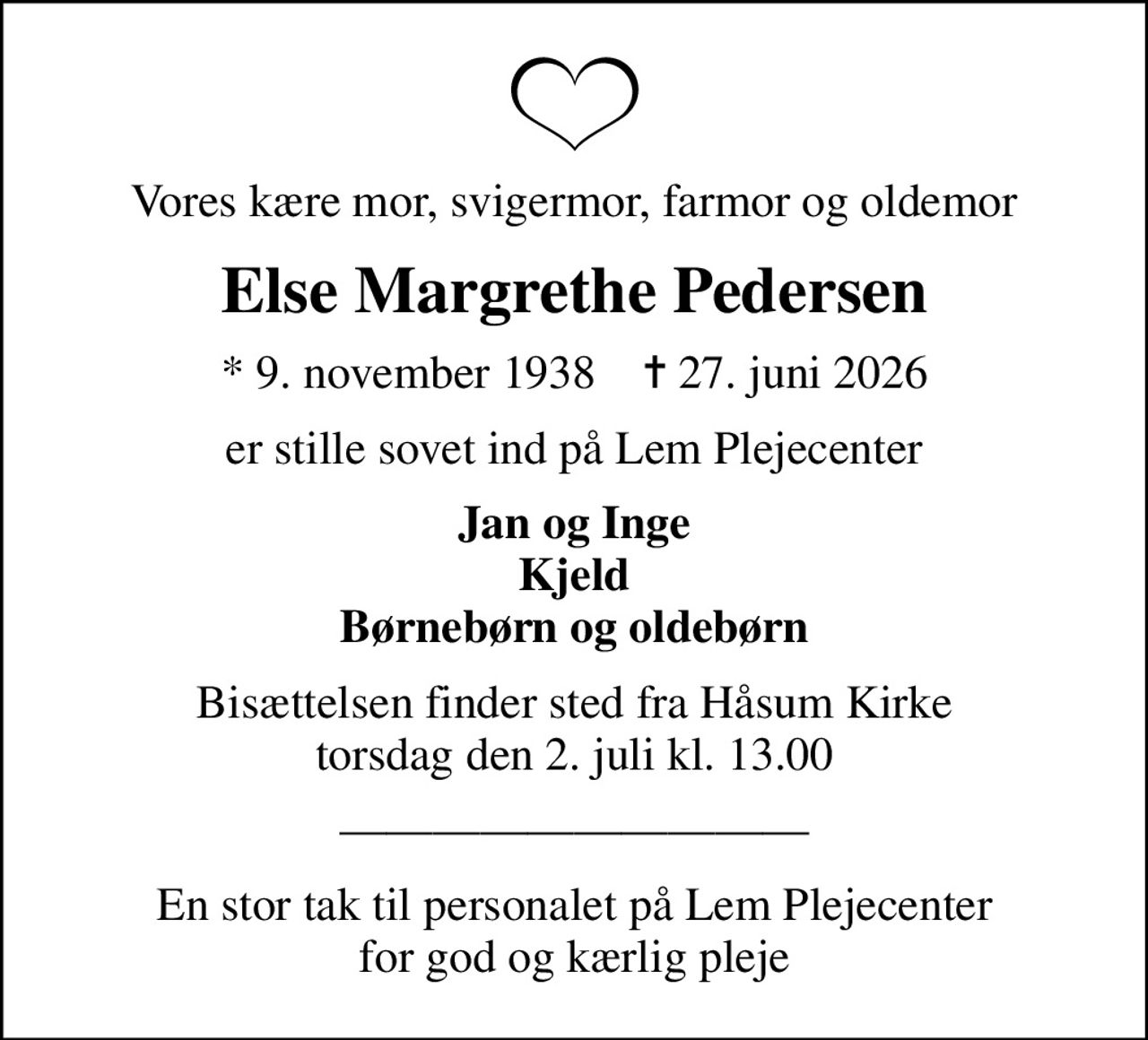 Vores kære mor, svigermor, farmor og oldemor
Else Margrethe Pedersen
* 9. november 1938    ✝ 27. juni 2026
er stille sovet ind på Lem Plejecenter
Jan og Inge Kjeld Børnebørn og oldebørn
Bisættelsen finder sted fra Håsum Kirke  torsdag den 2. juli kl. 13.00 
En stor tak til personalet på Lem Plejecenter for god og kærlig pleje