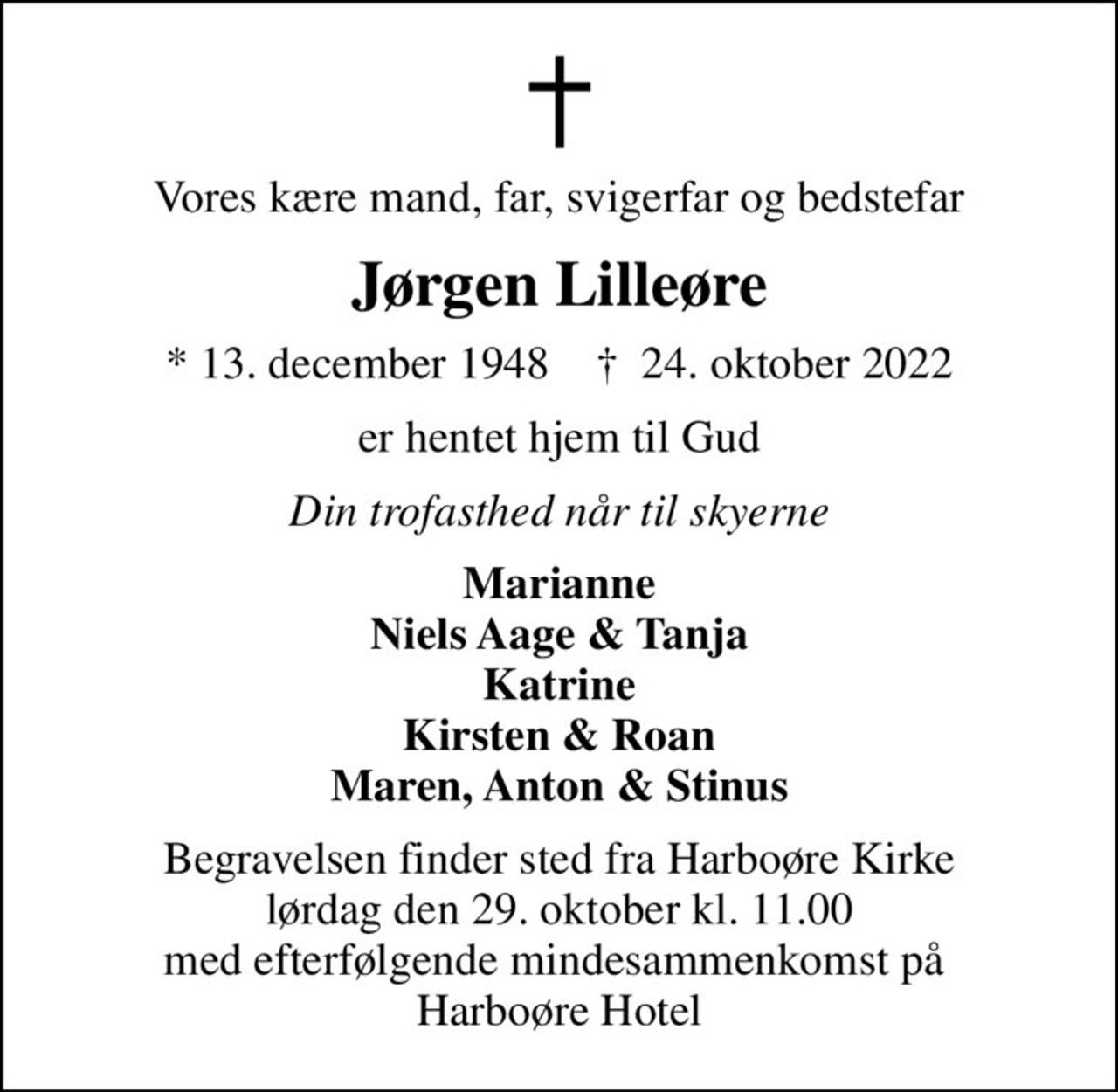 Vores kære mand, far, svigerfar og bedstefar
Jørgen Lilleøre
* 13. december 1948    ✝ 24. oktober 2022
er hentet hjem til Gud
Din trofasthed når til skyerne
Marianne Niels Aage & Tanja Katrine Kirsten & Roan Maren, Anton & Stinus
Begravelsen finder sted fra Harboøre Kirke  lørdag den 29. oktober kl. 11.00  med efterfølgende mindesammenkomst på  Harboøre Hotel
