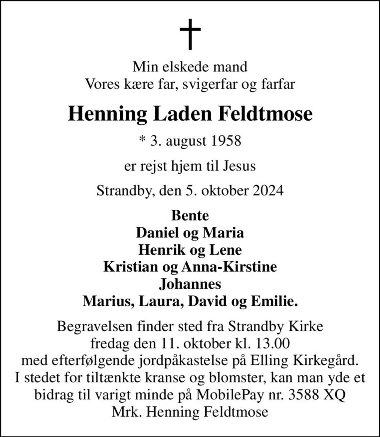 Min elskede mand Vores kære far, svigerfar og farfar
Henning Laden Feldtmose
* 3. august 1958
er rejst hjem til Jesus
Strandby, den 5. oktober 2024
Bente Daniel og Maria Henrik og Lene Kristian og Anna-Kirstine Johannes Marius, Laura, David og Emilie.
Begravelsen finder sted fra Strandby Kirke  fredag den 11. oktober kl. 13.00  med efterfølgende jordpåkastelse på Elling Kirkegård. I stedet for tiltænkte kranse og blomster, kan man yde et bidrag til varigt minde på MobilePay nr. 3588 XQ Mrk. Henning Feldtmose