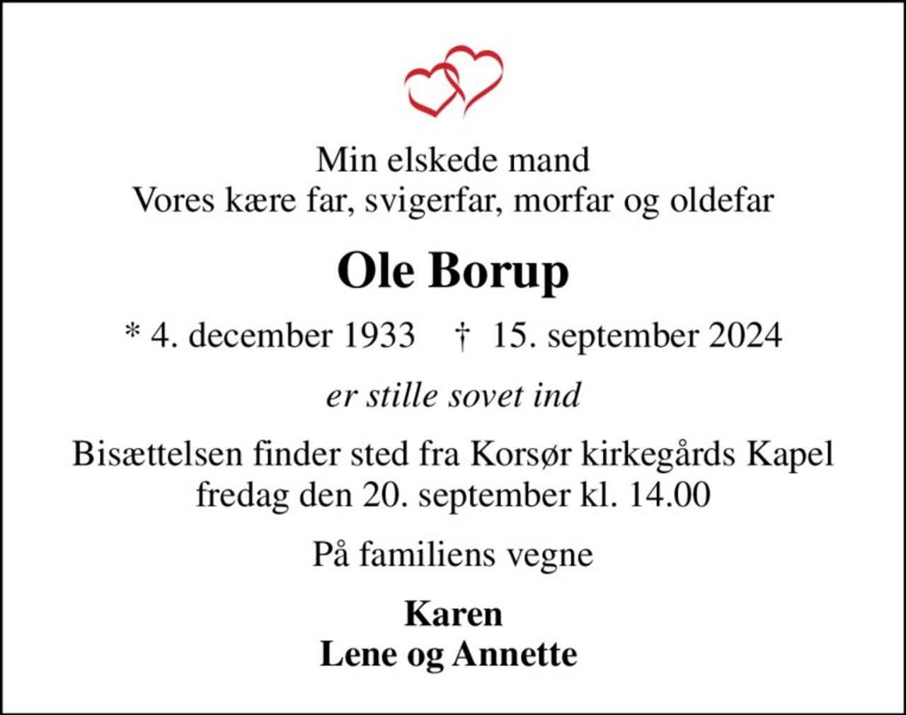 Min elskede mand Vores kære far, svigerfar, morfar og oldefar
Ole Borup
* 4. december 1933    ✝ 15. september 2024
er stille sovet ind
Bisættelsen finder sted fra Korsør kirkegårds Kapel fredag den 20. september kl. 14.00
På familiens vegne
Karen Lene og Annette