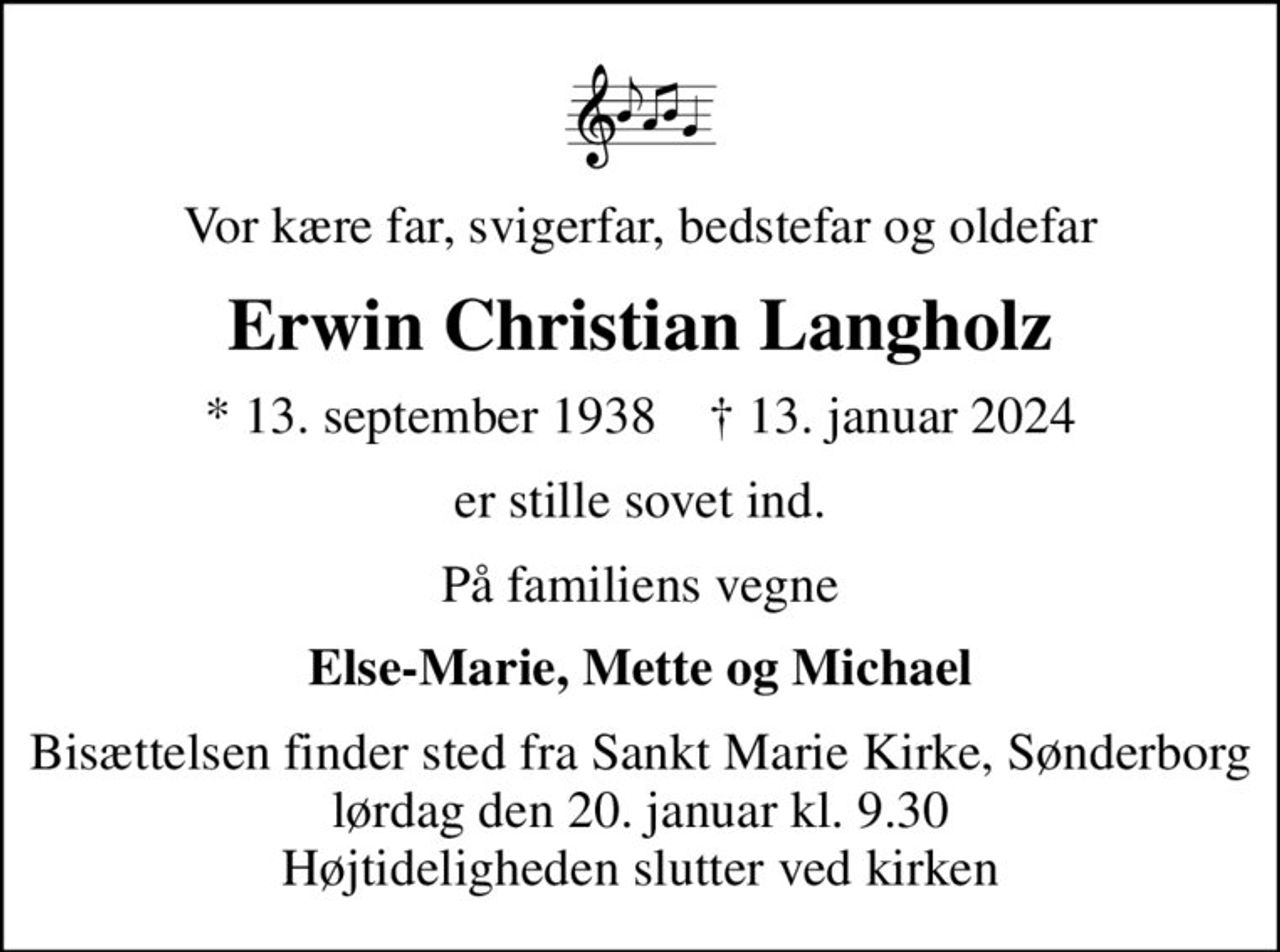 Vor kære far, svigerfar, bedstefar og oldefar
Erwin Christian Langholz
* 13. september 1938    ✝ 13. januar 2024
er stille sovet ind.
På familiens vegne
Else-Marie, Mette og Michael
Bisættelsen finder sted fra Sankt Marie Kirke, Sønderborg  lørdag den 20. januar kl. 9.30  Højtideligheden slutter ved kirken