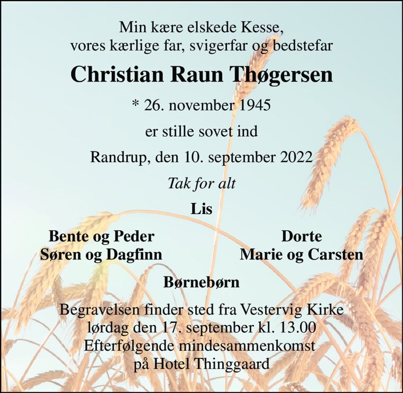 Min kære elskede Kesse, vores kærlige far, svigerfar og bedstefar 
Christian Raun Thøgersen 
*​ 26. november 1945 
er stille sovet ind 
Randrup, den 10. september 2022 
Tak for alt 
Lis 
Bente og Peder Søren og Dagfinn 
Dorte Marie og Carsten 
Børnebørn 
Begravelsen​ finder sted fra Vestervig Kirke​ lørdag den 17. september​ kl. 13.00 Efterfølgende mindesammenkomst  på Hotel Thinggaard