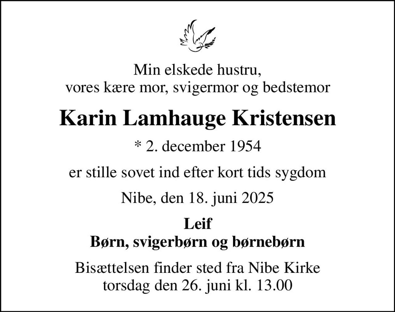 Min elskede hustru, vores kære mor, svigermor og bedstemor
Karin Lamhauge Kristensen
* 2. december 1954
er stille sovet ind efter kort tids sygdom
Nibe, den 18. juni 2025
Leif Børn, svigerbørn og børnebørn
Bisættelsen finder sted fra Nibe Kirke  torsdag den 26. juni kl. 13.00