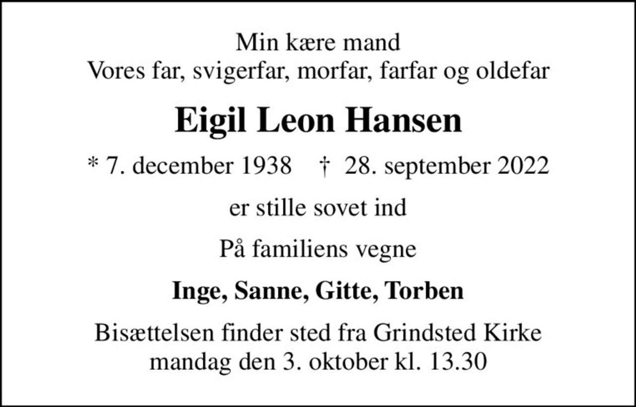 Min kære mand Vores far, svigerfar, morfar, farfar og oldefar
Eigil Leon Hansen
* 7. december 1938    ✝ 28. september 2022
er stille sovet ind
På familiens vegne
Inge, Sanne, Gitte, Torben
Bisættelsen finder sted fra Grindsted Kirke  mandag den 3. oktober kl. 13.30