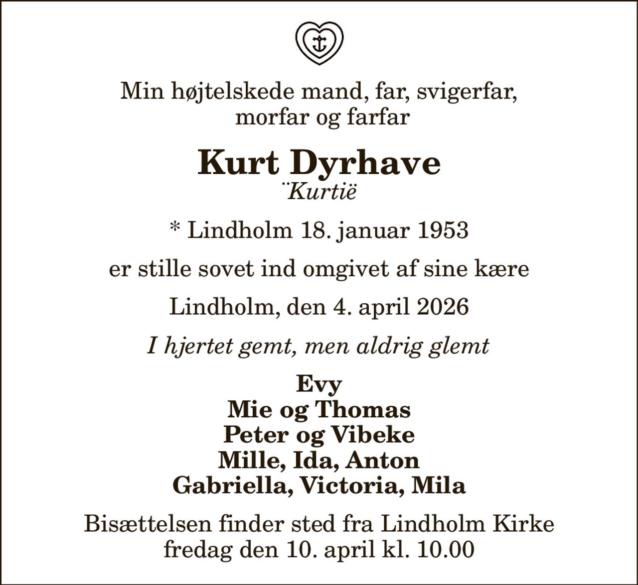 Min højtelskede mand, far, svigerfar,  morfar og farfar
Kurt Dyrhave
¨Kurtië
* Lindholm 18. januar 1953
er stille sovet ind omgivet af sine kære
Lindholm, den 4. april 2026
I hjertet gemt, men aldrig glemt
Evy Mie og Thomas Peter og Vibeke Mille, Ida, Anton Gabriella, Victoria, Mila
Bisættelsen finder sted fra Lindholm Kirke  fredag den 10. april kl. 10.00