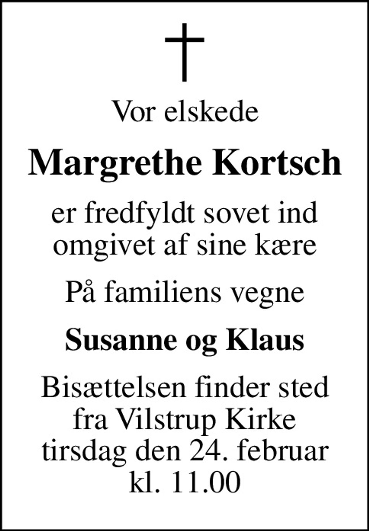 Vor elskede
Margrethe Kortsch
er fredfyldt sovet ind omgivet af sine kære
På familiens vegne
Susanne og Klaus
Bisættelsen finder sted fra Vilstrup Kirke tirsdag den 24. februar kl. 11.00