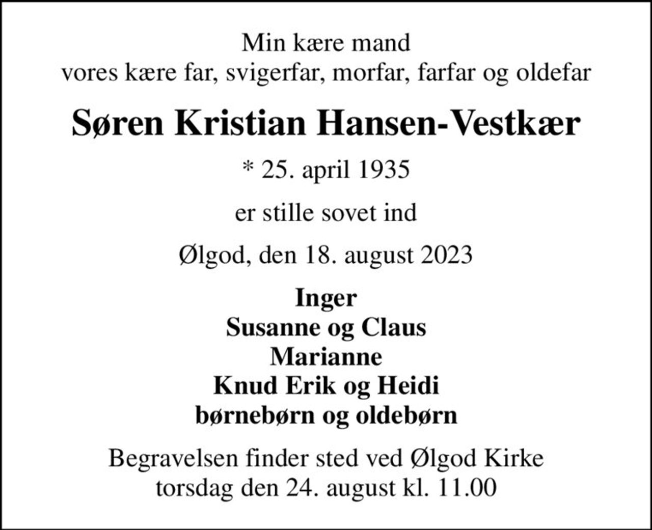 Min kære mand vores kære far, svigerfar, morfar, farfar og oldefar
Søren Kristian Hansen-Vestkær
* 25. april 1935
er stille sovet ind
Ølgod, den 18. august 2023
Inger Susanne og Claus Marianne Knud Erik og Heidi børnebørn og oldebørn
Begravelsen finder sted ved Ølgod Kirke  torsdag den 24. august kl. 11.00