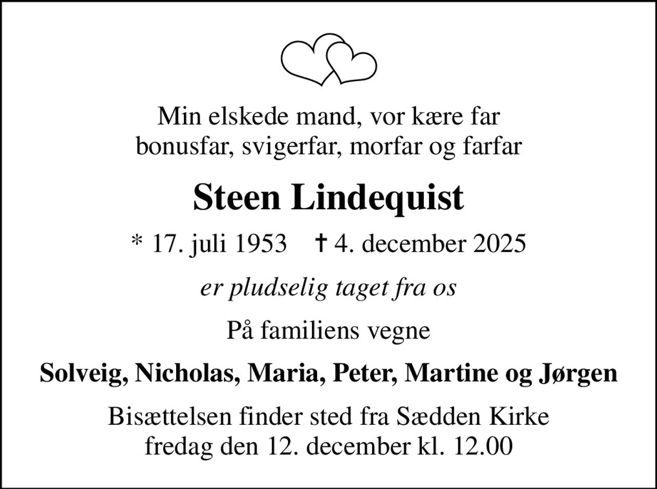 Min elskede mand, vor kære far bonusfar, svigerfar, morfar og farfar
Steen Lindequist
* 17. juli 1953    ✝ 4. december 2025
er pludselig taget fra os
På familiens vegne
Solveig, Nicholas, Maria, Peter, Martine og Jørgen
Bisættelsen finder sted fra Sædden Kirke  fredag den 12. december kl. 12.00