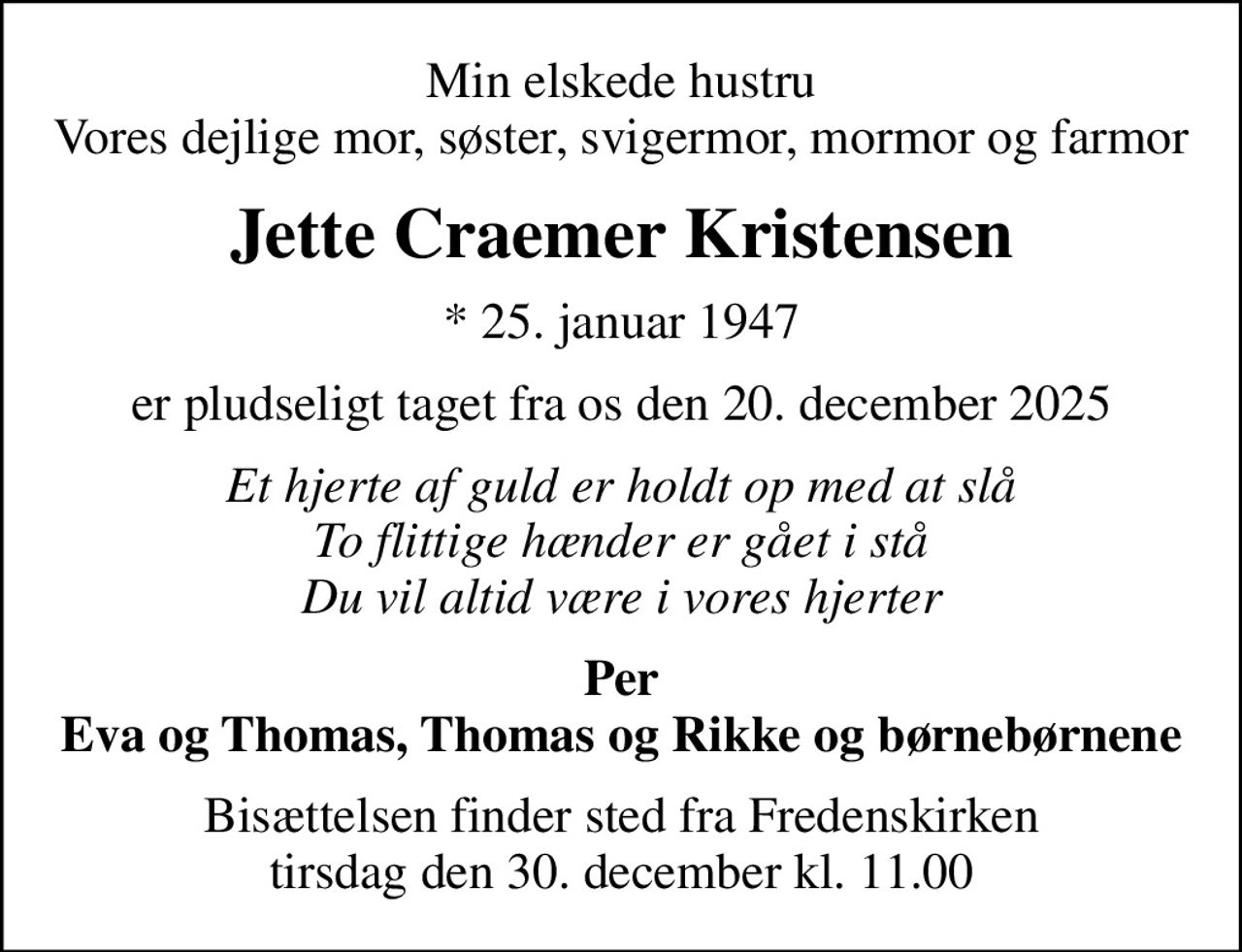Min elskede hustru Vores dejlige mor, søster, svigermor, mormor og farmor
Jette Craemer Kristensen
* 25. januar 1947
er pludseligt taget fra os den 20. december 2025
Et hjerte af guld er holdt op med at slå To flittige hænder er gået i stå Du vil altid være i vores hjerter
Per Eva og Thomas, Thomas og Rikke og børnebørnene
Bisættelsen finder sted fra Fredenskirken  tirsdag den 30. december kl. 11.00