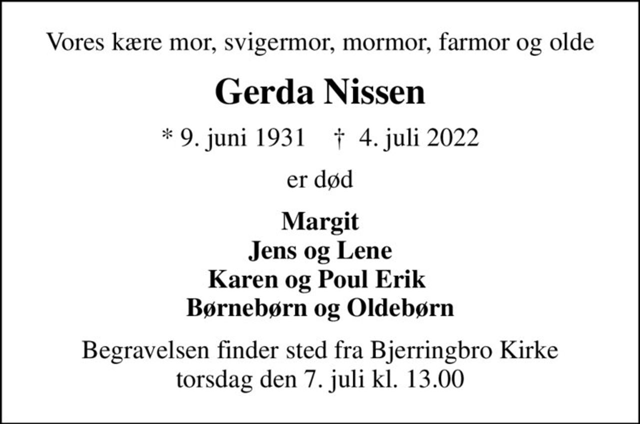 Vores kære mor, svigermor, mormor, farmor og olde
Gerda Nissen
* 9. juni 1931    ✝ 4. juli 2022
er død
Margit Jens og Lene Karen og Poul Erik  Børnebørn og Oldebørn
Begravelsen finder sted fra Bjerringbro Kirke  torsdag den 7. juli kl. 13.00