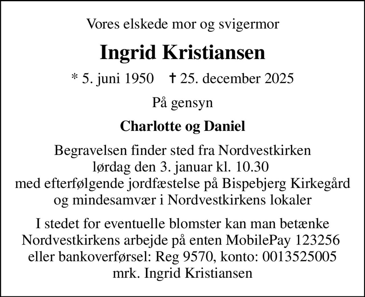 Vores elskede mor og svigermor
Ingrid Kristiansen
* 5. juni 1950    ✝ 25. december 2025
På gensyn
Charlotte og Daniel
Begravelsen finder sted fra Nordvestkirken lørdag den 3. januar kl. 10.30  med efterfølgende jordfæstelse på Bispebjerg Kirkegård og mindesamvær i Nordvestkirkens lokaler
I stedet for eventuelle blomster kan man betænke Nordvestkirkens arbejde på enten MobilePay 123256  eller bankoverførsel: Reg 9570, konto: 0013525005 mrk. Ingrid Kristiansen