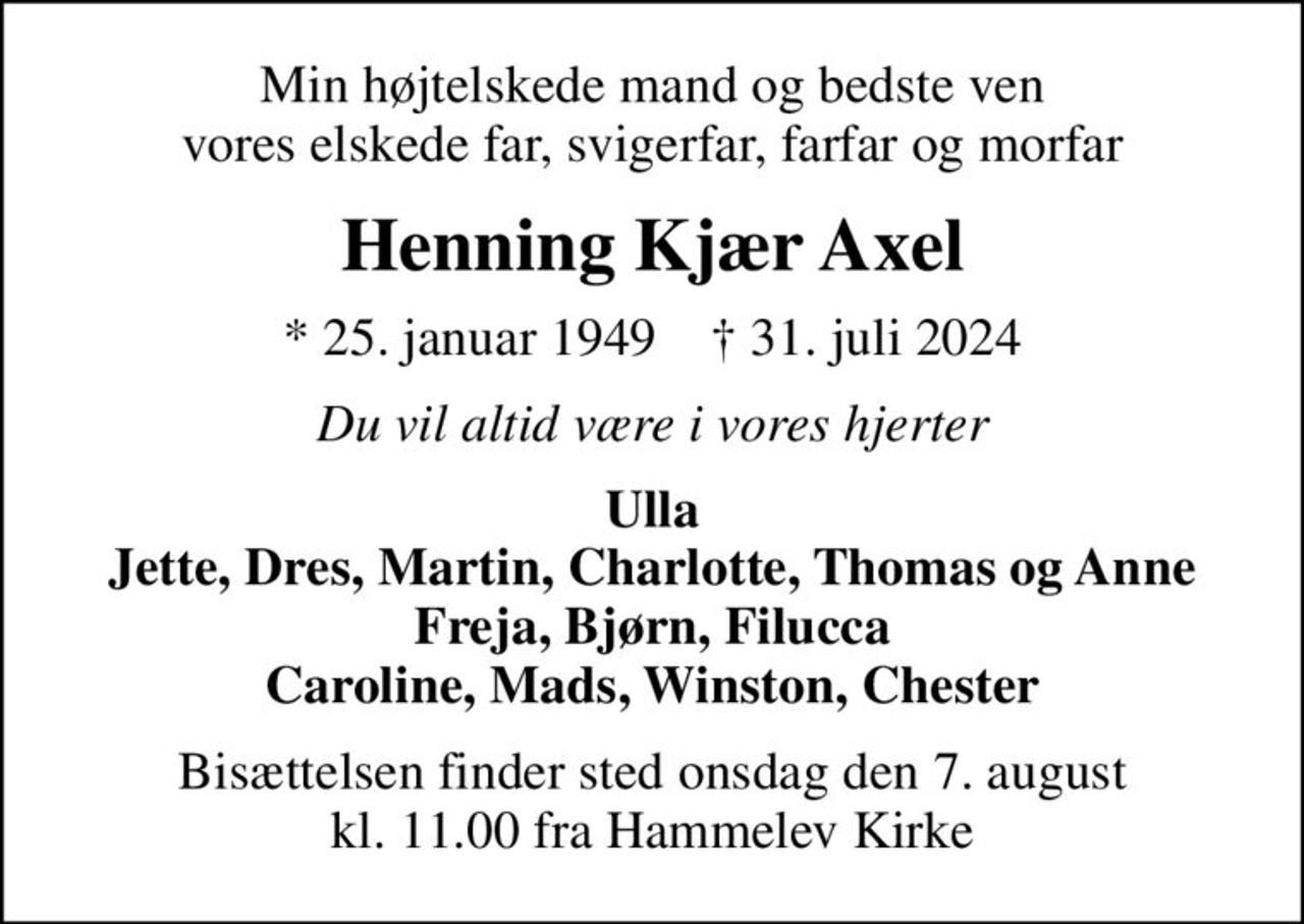 Min højtelskede mand og bedste ven vores elskede far, svigerfar, farfar og morfar
Henning Kjær Axel
* 25. januar 1949    ✝ 31. juli 2024
Du vil altid være i vores hjerter
Ulla Jette, Dres, Martin, Charlotte, Thomas og Anne Freja, Bjørn, Filucca Caroline, Mads, Winston, Chester
Bisættelsen finder sted onsdag den 7. august kl. 11.00 fra Hammelev Kirke
