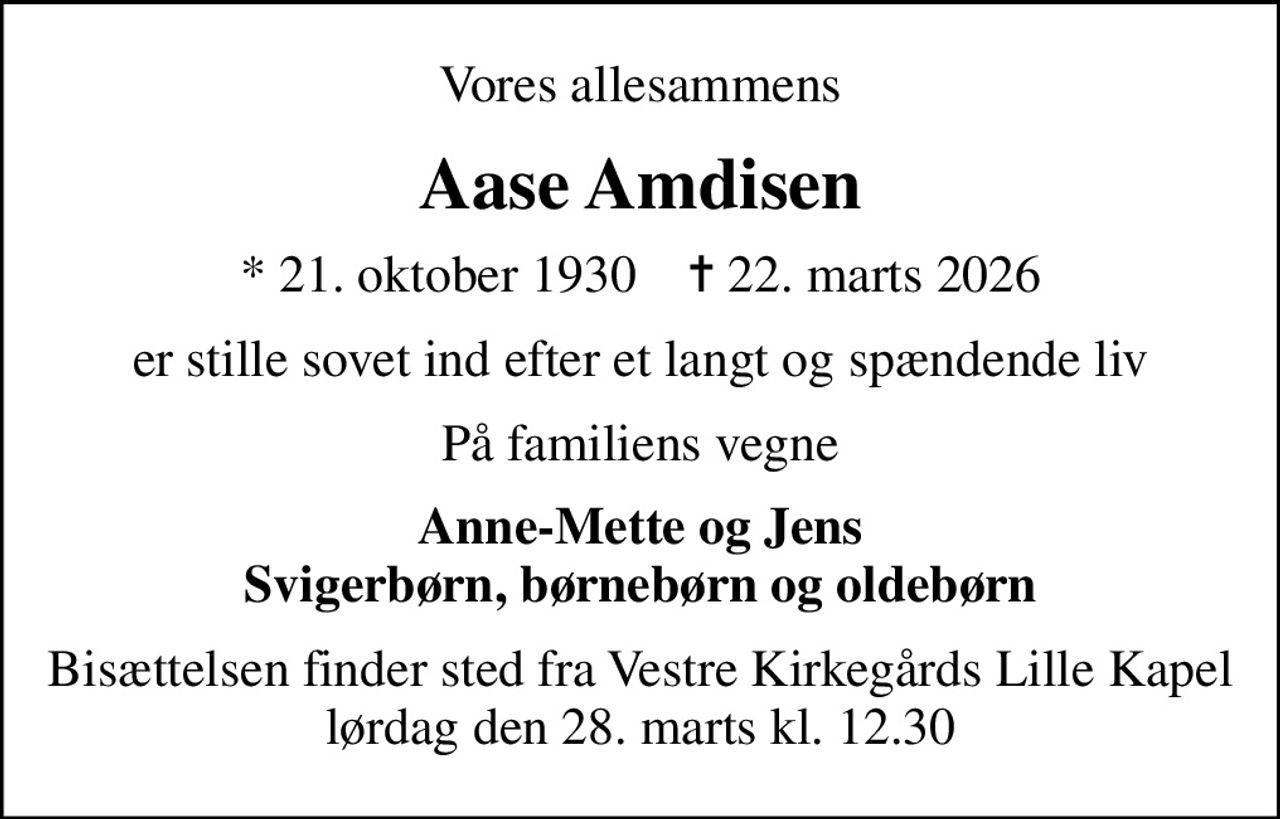 Vores allesammens
Aase Amdisen
* 21. oktober 1930    ✝ 22. marts 2026
er stille sovet ind efter et langt og spændende liv
På familiens vegne
Anne-Mette og Jens Svigerbørn, børnebørn og oldebørn
Bisættelsen finder sted fra Vestre Kirkegårds Lille Kapel  lørdag den 28. marts kl. 12.30