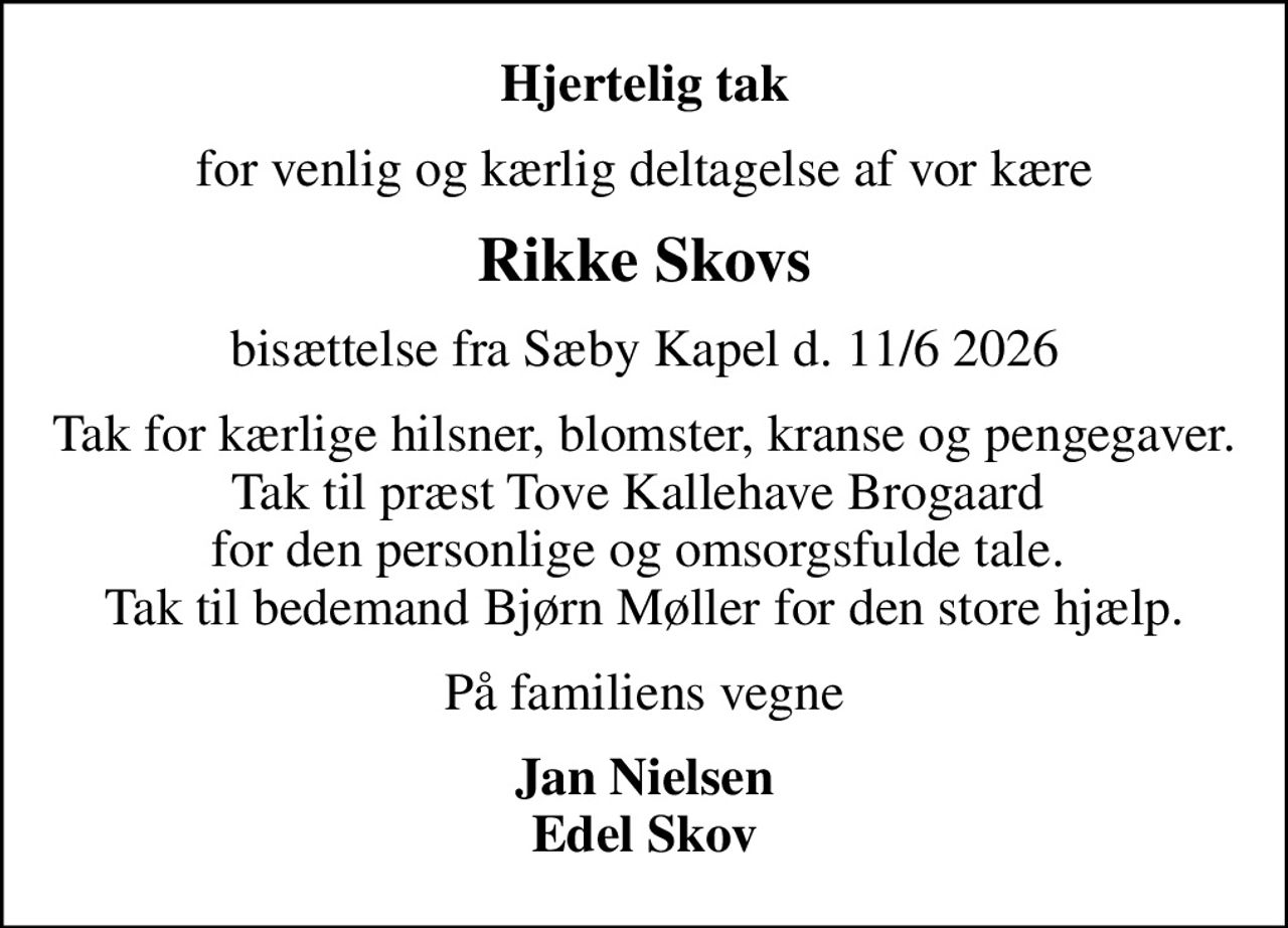 Hjertelig tak
for venlig og kærlig deltagelse af vor kære
Rikke Skovs
bisættelse fra Sæby Kapel d. 11/6 2026
Tak for kærlige hilsner, blomster, kranse og pengegaver. Tak til præst Tove Kallehave Brogaard  for den personlige og omsorgsfulde tale.  Tak til bedemand Bjørn Møller for den store hjælp.
På familiens vegne
Jan Nielsen Edel Skov