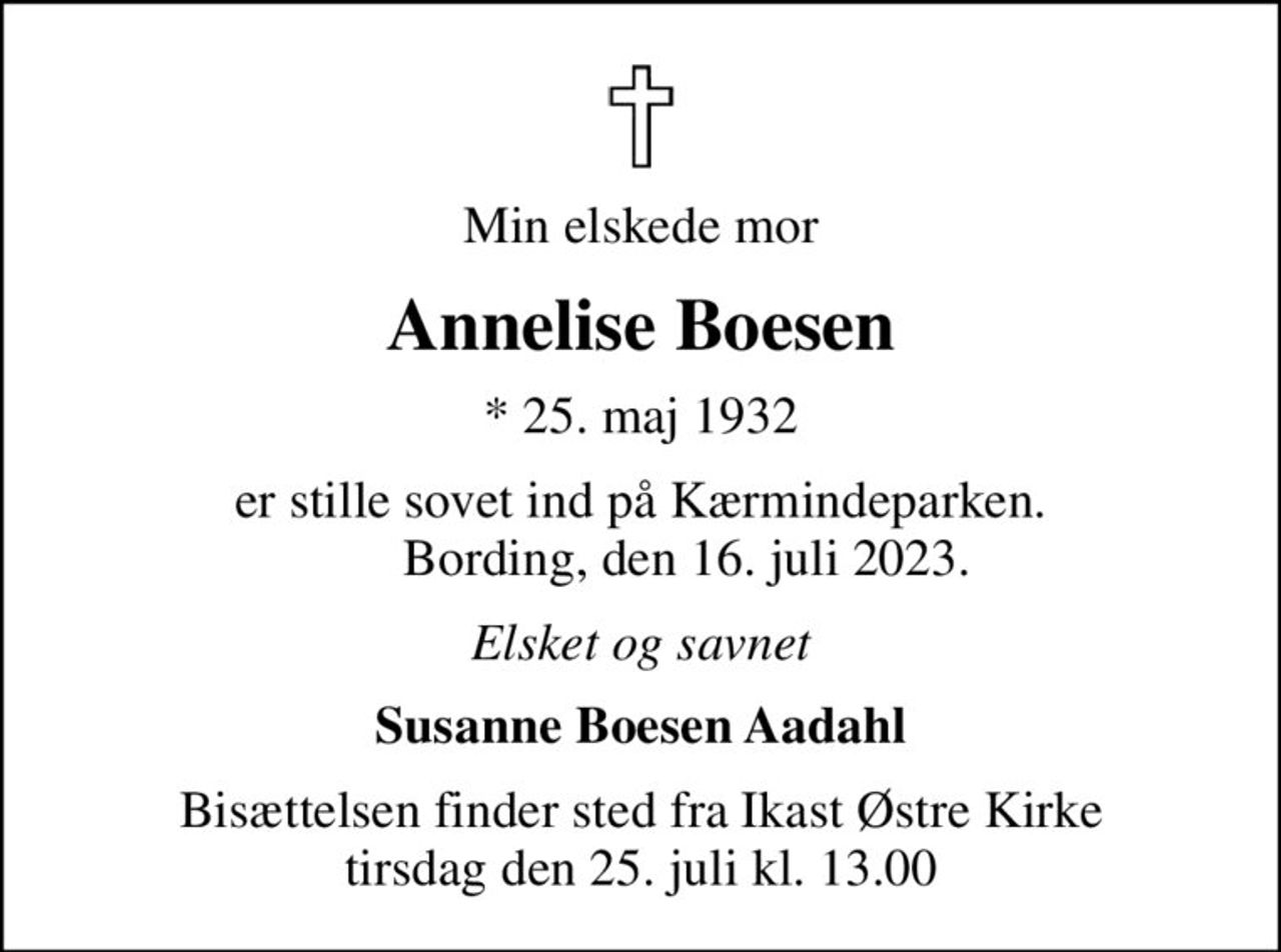 Min elskede mor
Annelise Boesen
* 25. maj 1932
er stille sovet ind på Kærmindeparken.        Bording, den 16. juli 2023.
Elsket og savnet
Susanne Boesen Aadahl
Bisættelsen finder sted fra Ikast Østre Kirke  tirsdag den 25. juli kl. 13.00