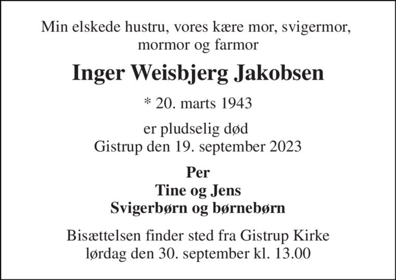 Min elskede hustru, vores kære mor, svigermor,  mormor og farmor 
Inger Weisbjerg Jakobsen 
*​ 20. marts 1943 
er pludselig død  Gistrup den 19. september 2023 
Per Tine og Jens Svigerbørn og børnebørn 
Bisættelsen finder sted fra Gistrup Kirke lørdag den 30. september kl. 13.00