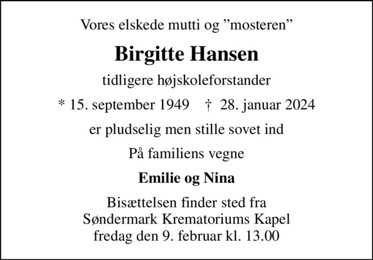 Vores elskede mutti og mosteren
Birgitte Hansen
tidligere højskoleforstander
* 15. september 1949    ✝ 28. januar 2024
er pludselig men stille sovet ind
På familiens vegne
Emilie og Nina
Bisættelsen finder sted fra Søndermark Krematoriums Kapel fredag den 9. februar kl. 13.00