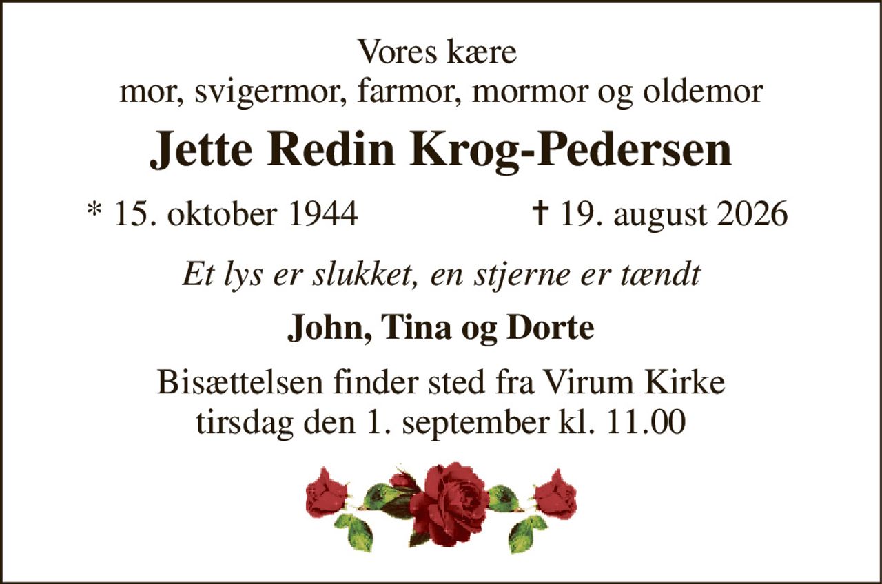Vores kære  mor, svigermor, farmor, mormor og oldemor 
Jette Redin Krog-Pedersen 
*​ 15. oktober 1944 
✝​ 19. august 2026​ 
Et lys er slukket - en stjerne er tændt 
John, Tina og Dorte 
Bisættelsen​ finder sted fra Virum Kirke​ tirsdag den 1. september​ kl. 11.00