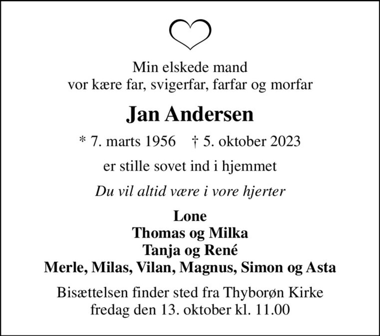 Min elskede mand vor kære far, svigerfar, farfar og morfar
Jan Andersen
* 7. marts 1956    ✝ 5. oktober 2023
er stille sovet ind i hjemmet
Du vil altid være i vore hjerter
Lone Thomas og Milka Tanja og René Merle, Milas, Vilan, Magnus, Simon og Asta
Bisættelsen finder sted fra Thyborøn Kirke  fredag den 13. oktober kl. 11.00