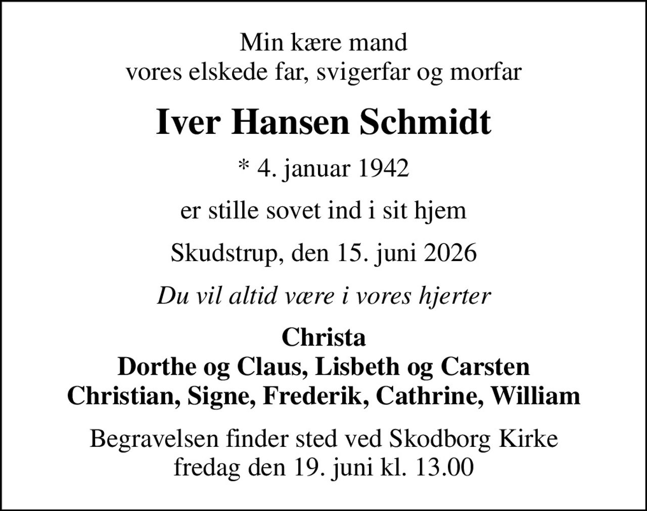 Min kære mand vores elskede far, svigerfar og morfar
Iver Hansen Schmidt
* 4. januar 1942
er stille sovet ind i sit hjem
Skudstrup, den 15. juni 2026
Du vil altid være i vores hjerter
Christa Dorthe og Claus, Lisbeth og Carsten Christian, Signe, Frederik, Cathrine, William
Begravelsen finder sted ved Skodborg Kirke  fredag den 19. juni kl. 13.00