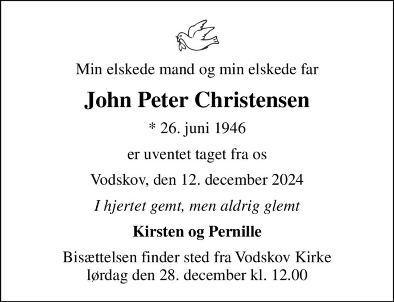 Min elskede mand og min elskede far
John Peter Christensen
* 26. juni 1946
er uventet taget fra os
Vodskov, den 12. december 2024
I hjertet gemt, men aldrig glemt
Kirsten og Pernille
Bisættelsen finder sted fra Vodskov Kirke  lørdag den 28. december kl. 12.00