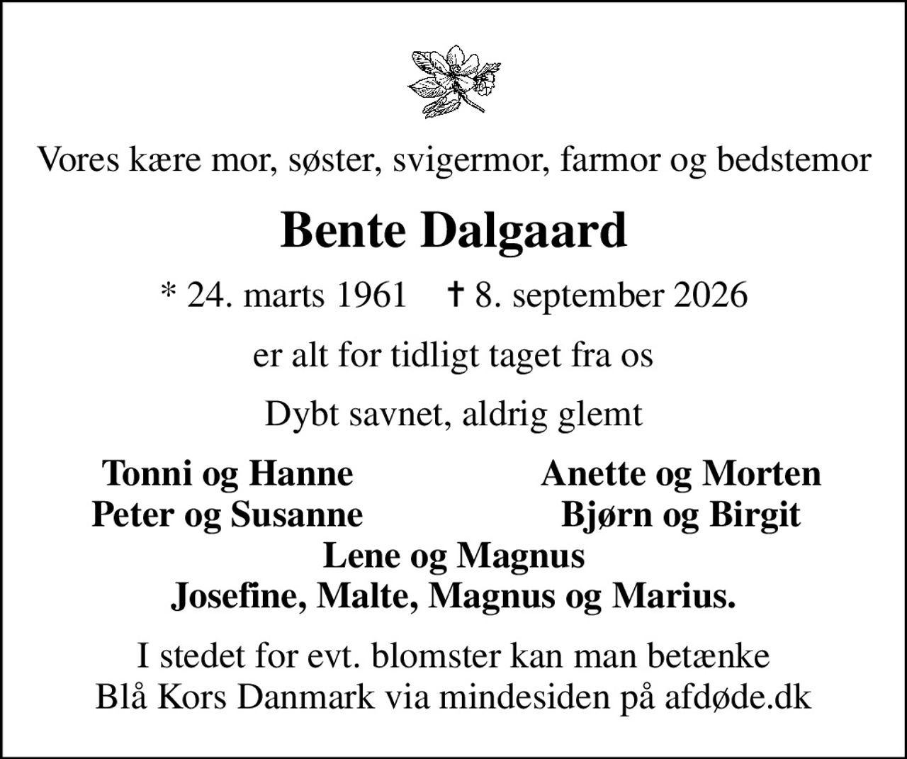 Vores kære mor, søster, svigermor, farmor og bedstemor
Bente Dalgaard
* 24. marts 1961    ✝ 8. september 2026
er alt for tidligt taget fra os
Dybt savnet, aldrig glemt
Tonni og Hanne
Anette og Morten
Peter og Susanne
Bjørn og Birgit
I stedet for evt. blomster kan man betænke
					Blå Kors Danmark via mindesiden på afdøde.dk