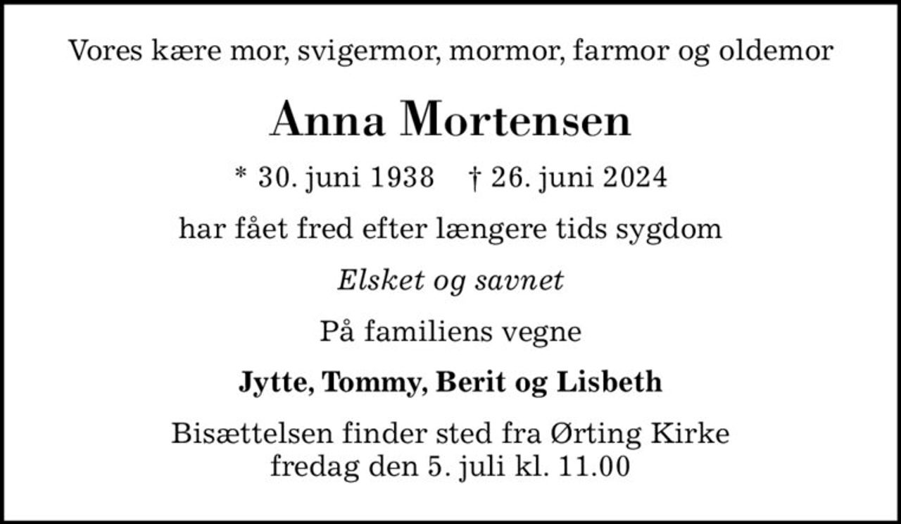 Vores kære mor, svigermor, mormor, farmor og oldemor
Anna Mortensen
* 30. juni 1938    ✝ 26. juni 2024
har fået fred efter længere tids sygdom
Elsket og savnet
På familiens vegne
Jytte, Tommy, Berit og Lisbeth
Bisættelsen finder sted fra Ørting Kirke  fredag den 5. juli kl. 11.00