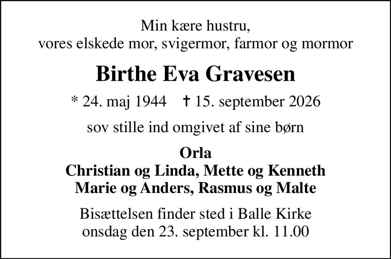 Min kære hustru, vores elskede mor, svigermor, farmor og mormor
Birthe Eva Gravesen
* 24. maj 1944    ✝ 15. september 2026
sov stille ind omgivet af sine børn
Orla Christian og Linda, Mette og Kenneth Marie og Anders, Rasmus og Malte
Bisættelsen finder sted i Balle Kirke  onsdag den 23. september kl. 11.00