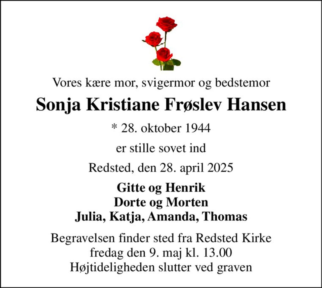 Vores kære mor, svigermor og bedstemor 
Sonja Kristiane Frøslev Hansen 
*​ 28. oktober 1944 
er stille sovet ind 
Redsted, den 28. april 2025 
Gitte og Henrik Dorte og Morten Julia, Katja, Amanda, Thomas 
Begravelsen​ finder sted fra Redsted Kirke​ fredag den 9. maj​ kl. 13.00 Højtideligheden slutter ved graven